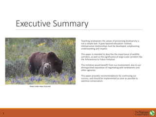 Executive Summary
Teaching landowners the values of preserving biodiversity is
not a simple task. It goes beyond education: instead,
interpersonal relationships must be developed, emphasizing
understanding and respect.
This paper is intended to describe the importance of wildlife
corridors, as well as the significance of large-scale corridors like
the Yellowstone to Yukon Initiative.
This Initiative would benefit from our involvement, due to our
distinguished reputation of negotiating with landowners and
other agencies.
This paper provides recommendations for continuing our
success, and should be implemented as soon as possible to
optimize conservation.
Photo Credit: https://y2y.net/
3
 