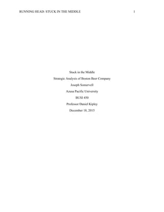 RUNNING HEAD: STUCK IN THE MIDDLE 1
Stuck in the Middle
Strategic Analysis of Boston Beer Company
Joseph Somervell
Azusa Pacific University
BUSI 450
Professor Daniel Kipley
December 18, 2015
 