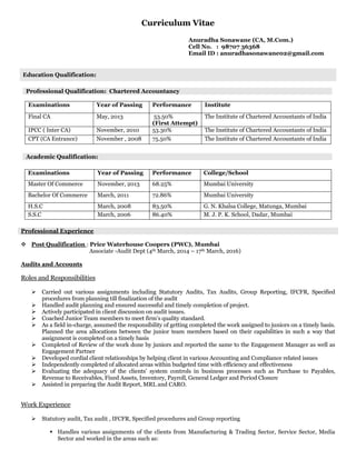Curriculum Vitae
Anuradha Sonawane (CA, M.Com.)
Cell No. : 98707 36368
Email ID : anuradhasonawane02@gmail.com
Education Qualification:
Professional Qualification: Chartered Accountancy
Examinations Year of Passing Performance Institute
Final CA May, 2013 53.50%
(First Attempt)
The Institute of Chartered Accountants of India
IPCC ( Inter CA) November, 2010 53.30% The Institute of Chartered Accountants of India
CPT (CA Entrance) November , 2008 75.50% The Institute of Chartered Accountants of India
Academic Qualification:
Examinations Year of Passing Performance College/School
Master Of Commerce November, 2013 68.25% Mumbai University
Bachelor Of Commerce March, 2011 72.86% Mumbai University
H.S.C March, 2008 83.50% G. N. Khalsa College, Matunga, Mumbai
S.S.C March, 2006 86.40% M. J. P. K. School, Dadar, Mumbai
Professional Experience
 Post Qualification : Price Waterhouse Coopers (PWC), Mumbai
Associate -Audit Dept (4th March, 2014 – 17th March, 2016)
Audits and Accounts
Roles and Responsibilities
 Carried out various assignments including Statutory Audits, Tax Audits, Group Reporting, IFCFR, Specified
procedures from planning till finalization of the audit
 Handled audit planning and ensured successful and timely completion of project.
 Actively participated in client discussion on audit issues.
 Coached Junior Team members to meet firm’s quality standard.
 As a field in-charge, assumed the responsibility of getting completed the work assigned to juniors on a timely basis.
Planned the area allocations between the junior team members based on their capabilities in such a way that
assignment is completed on a timely basis
 Completed of Review of the work done by juniors and reported the same to the Engagement Manager as well as
Engagement Partner
 Developed cordial client relationships by helping client in various Accounting and Compliance related issues
 Independently completed of allocated areas within budgeted time with efficiency and effectiveness
 Evaluating the adequacy of the clients’ system controls in business processes such as Purchase to Payables,
Revenue to Receivables, Fixed Assets, Inventory, Payroll, General Ledger and Period Closure
 Assisted in preparing the Audit Report, MRL and CARO.
Work Experience
 Statutory audit, Tax audit , IFCFR, Specified procedures and Group reporting
 Handles various assignments of the clients from Manufacturing & Trading Sector, Service Sector, Media
Sector and worked in the areas such as:
 