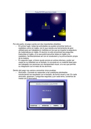 Por otra parte, el juego cuenta con dos importantes añadidos:
   - En primer lugar, todas las actividades se pueden encontrar tanto en
       castellano como en inglés, con lo que resulta una herramienta de gran
       utilidad para ser trabajada en institutos en los que se imparte la asignatura
       de matemáticas en inglés. El alumno no sólo encontrará las preguntas
       traducidas al inglés, si no que podrá escuchar éstas en inglés y en
       castellano, familiarizándose así con el vocabulario y la pronunciación propia
       de la materia.
   - En segundo lugar, al tener ayuda sonora en ambos idiomas y poder ser
       usado en su totalidad con el teclado, lo convierte en un material ideal para
       ser trabajado con personas con discapacidad visual, a la vez que permite
       su integración con el resto de los alumnos.

Dentro del juego nos vamos a encontrar cinco pruebas:
   - Ahorcado.- Consiste en responder a las cuestiones planteadas
      introduciendo los resultados con el teclado, de forma visual y oral. En cada
      ahorcado, aparecen 7 preguntas seguidas y por cada tema, contamos de
      media con 5 ahorcados.
 