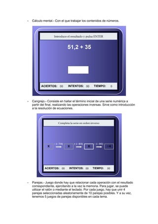 -   Cálculo mental.- Con el que trabajar los contenidos de números.




-   Cangrejo.- Consiste en hallar el término inicial de una serie numérica a
    partir del final, realizando las operaciones inversas. Sirve como introducción
    a la resolución de ecuaciones.




-   Parejas.- Juego donde hay que relacionar cada operación con el resultado
    correspondiente, ejercitando a la vez la memoria. Para jugar, se puede
    utilizar el ratón o mediante el teclado. Por cada juego, hay que unir 4
    parejas seleccionadas aleatoriamente de 10 parejas posibles. Y a su vez,
    tenemos 5 juegos de parejas disponibles en cada tema.
 