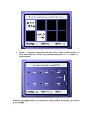 -   Series.- Consiste en hallar el término final de una serie numérica a partir del
       inicial, realizando las operaciones. Sirve como introducción a la resolución
       de ecuaciones.




Que incluyen operaciones con números naturales, enteros, decimales, y fracciones
y divisibilidad.
 