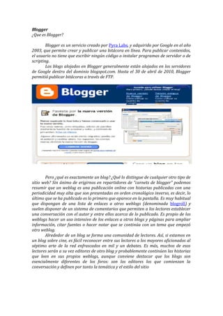 Blogger
¿Que es Blogger?

        Blogger es un servicio creado por Pyra Labs, y adquirido por Google en el año
2003, que permite crear y publicar una bitácora en línea. Para publicar contenidos,
el usuario no tiene que escribir ningún código o instalar programas de servidor o de
scripting.
        Los blogs alojados en Blogger generalmente están alojados en los servidores
de Google dentro del dominio blogspot.com. Hasta el 30 de abril de 2010, Blogger
permitió publicar bitácoras a través de FTP.




       Pero ¿qué es exactamente un blog? ¿Qué lo distingue de cualquier otro tipo de
sitio web? Sin ánimo de erigirnos en repartidores de “carnets de blogger” podemos
resumir que un weblog es una publicación online con historias publicadas con una
periodicidad muy alta que son presentadas en orden cronológico inverso, es decir, lo
último que se ha publicado es lo primero que aparece en la pantalla. Es muy habitual
que dispongan de una lista de enlaces a otros weblogs (denominada blogroll) y
suelen disponer de un sistema de comentarios que permiten a los lectores establecer
una conversación con el autor y entre ellos acerca de lo publicado. Es propio de los
weblogs hacer un uso intensivo de los enlaces a otros blogs y páginas para ampliar
información, citar fuentes o hacer notar que se continúa con un tema que empezó
otro weblog.
       Alrededor de un blog se forma una comunidad de lectores. Así, si estamos en
un blog sobre cine, es fácil reconocer entre sus lectores a los mayores aficionados al
séptimo arte de la red enfrascados en mil y un debates. Es más, muchos de esos
lectores serán a su vez editores de otro blog y probablemente continúen las historias
que leen en sus propios weblogs, aunque conviene destacar que los blogs son
esencialmente diferentes de los foros: son los editores los que comienzan la
conversación y definen por tanto la temática y el estilo del sitio
 