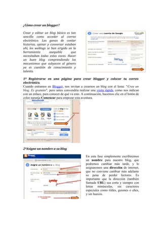¿Cómo crear un blogger?

Crear y editar un blog básico es tan
sencillo como acceder al correo
electrónico. Las ganas de contar
historias, opinar y conversar estaban
ahí, los weblogs se han erigido en la
herramienta        asequible      que
necesitaban todas estas voces. Hacer
un buen blog comprendiendo los
mecanismos que subyacen al género
ya es cuestión de conocimiento y
talento.

1º Regístrarse en una página para crear blogger y colocar tu correo
electrónico.
Cuando entramos en Blogger, nos invitan a crearnos un blog con el lema: "Crea un
blog. Es gratuito", pero antes convendría realizar una visita rápida, como nos indican
con un enlace, para conocer de qué va esto. A continuación, hacemos clic en el botón de
color naranja Comenzar para empezar esta aventura.




2ºAsigne un nombre a su blog

                                               En esta fase simplemente escribiremos
                                               un nombre para nuestro blog, que
                                               podremos cambiar más tarde, y le
                                               asignaremos una dirección de internet,
                                               que no conviene cambiar más adelante
                                               so pena de perder lectores. Es
                                               importante que la dirección (también
                                               llamada URL) sea corta y siempre con
                                               letras minúsculas, sin caracteres
                                               especiales como tildes, guiones o eñes,
                                               y sin huecos.
 