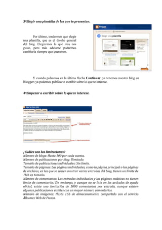 3ºElegir una plantilla de las que te presentan.



       Por último, tendremos que elegir
una plantilla, que es el diseño general
del blog. Elegiremos la que más nos
guste, pero más adelante podremos
cambiarla siempre que queramos.




      Y cuando pulsamos en la última flecha Continuar, ya tenemos nuestro blog en
Blogger; ya podemos publicar o escribir sobre lo que te interese.


4ºEmpezar a escribir sobre lo que te interese.




¿Cuáles son las limitaciones?
Número de blogs: Hasta 100 por cada cuenta.
Número de publicaciones por blog: Ilimitado.
Tamaño de publicaciones individuales: Sin límite.
Tamaño de páginas: Las páginas individuales, como la página principal o las páginas
de archivos, en las que se suelen mostrar varias entradas del blog, tienen un límite de
1Mb en tamaño.
Número de comentarios: Las entradas individuales y las páginas estáticas no tienen
límite de comentarios. Sin embargo, y aunque no se liste en los artículos de ayuda
oficial, existe una limitación de 5000 comentarios por entrada, aunque existen
algunas publicaciones visibles con un mayor número comentarios.
Número de imágenes: Hasta 1Gb de almacenamiento compartido con el servicio
Álbumes Web de Picasa.
 