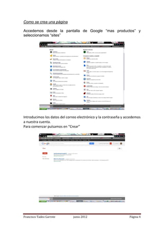 Como se crea una página

Accedemos desde la pantalla de Google “mas productos” y
seleccionamos “sites”




Introducimos los datos del correo electrónico y la contraseña y accedemos
a nuestra cuenta.
Para comenzar pulsamos en “Crear”




Francisco Tadeo Garrote        junio 2012                         Página 4
 