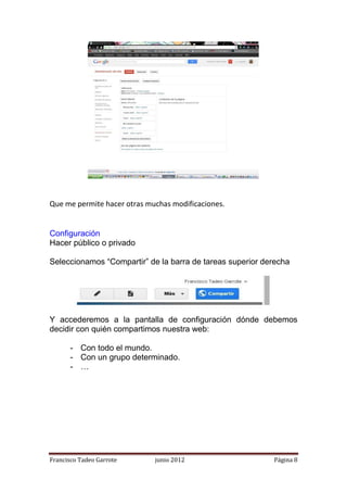 Que me permite hacer otras muchas modificaciones.


Configuración
Hacer público o privado

Seleccionamos “Compartir” de la barra de tareas superior derecha




Y accederemos a la pantalla de configuración dónde debemos
decidir con quién compartimos nuestra web:

       - Con todo el mundo.
       - Con un grupo determinado.
       - …




Francisco Tadeo Garrote      junio 2012                    Página 8
 