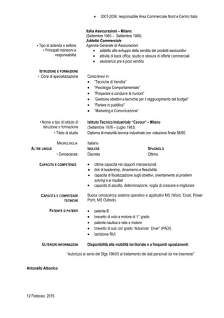 • 2001-2004: responsabile Area Commerciale Nord e Centro Italia
Italia Assicurazioni – Milano
(Settembre 1983 – Settembre 1989)
Addetto Commerciale
• Tipo di azienda o settore Agenzia Generale di Assicurazioni
• Principali mansioni e
responsabilità
• addetto allo sviluppo della vendita dei prodotti assicurativi
• attività di back office, studio e stesura di offerte commerciali
• assistenza pre e post vendita
ISTRUZIONE E FORMAZIONE
• Corsi di specializzazione Corso brevi in:
• “Tecniche di Vendita”
• “Psicologia Comportamentale”
• ”Preparare e condurre le riunioni”
• ”Gestione obiettivi e tecniche per il raggiungimento del budget”
• “Parlare in pubblico”
• “Marketing e Comunicazione”
• Nome e tipo di istituto di
istruzione o formazione
Istituto Tecnico Industriale “Cavour” - Milano
(Settembre 1978 – Luglio 1983)
• Titolo di studio Diploma di maturità tecnica industriale con votazione finale 56/60
MADRELINGUA Italiano
ALTRE LINGUE INGLESE SPAGNOLO
• Conoscenza Discreta Ottima
CAPACITÀ E COMPETENZE • ottime capacità nei rapporti interpersonali
• doti di leadership, dinamismo e flessibilità
• capacità di focalizzazione sugli obiettivi, orientamento al problem
solving e ai risultati
• capacità di ascolto, determinazione, voglia di crescere e migliorare
CAPACITÀ E COMPETENZE
TECNICHE
Buona conoscenza sistema operativo e applicativi MS (Word, Excel, Power
Point, MS Outlook).
PATENTE O PATENTI • patente B
• brevetto di volo a motore di 1° grado
• patente nautica a vela e motore
• brevetto di sub con grado “Advancer Diver” (PADI)
• Iscrizione RUI
ULTERIORI INFORMAZIONI Disponibilità alla mobilità territoriale e a frequenti spostamenti
“Autorizzo ai sensi del Dlgs 196/03 al trattamento dei dati personali da me trasmessi”
Antonello Albonico
12 Febbraio 2015
 