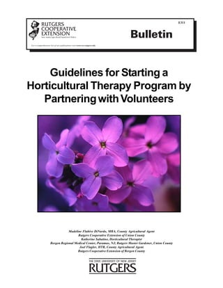E311



                                                                         Bulletin
For a comprehensive list of our publications visit www.rce.rutgers.edu




     Guidelines for Starting a
Horticultural Therapy Program by
   Partnering with Volunteers




                                Madeline Flahive DiNardo, MBA, County Agricultural Agent
                                      Rutgers Cooperative Extension of Union County
                                        Katherine Sabatino, Horticultural Therapist
                    Bergen Regional Medical Center, Paramus, NJ; Rutgers Master Gardener, Union County
                                       Joel Flagler, HTR, County Agricultural Agent
                                      Rutgers Cooperative Extension of Bergen County
 