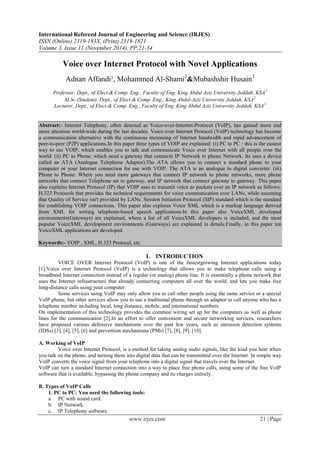 International Refereed Journal of Engineering and Science (IRJES)
ISSN (Online) 2319-183X, (Print) 2319-1821
Volume 3, Issue 11 (November 2014), PP.21-34
www.irjes.com 21 | Page
Voice over Internet Protocol with Novel Applications
Adnan Affandi¹, Mohammed Al-Shami2
&Mubashshir Husain3
Professor, Dept., of Elect.& Comp. Eng., Faculty of Eng. King Abdul Aziz University Jeddah, KSA1
M.Sc.(Student), Dept., of Elect.& Comp. Eng., King Abdul-Aziz University Jeddah, KSA2
Lecturer, Dept., of Elect.& Comp. Eng., Faculty of Eng. King Abdul Aziz University Jeddah, KSA3
Abstract:- Internet Telephony, often denoted as Voice-over-Internet-Protocol (VoIP), has gained more and
more attention world-wide during the last decades. Voice over Internet Protocol (VoIP) technology has become
a communication alternative with the continuous increasing of Internet bandwidth and rapid advancement of
peer-to-peer (P2P) applications.In this paper three types of VOIP are explained: (i) PC to PC : this is the easiest
way to use VOIP, which enables you to talk and communicate Voice over Internet with all people over the
world. (ii) PC to Phone: which need a gateway that connects IP Network to phone Network. Its uses a device
called an ATA (Analogue Telephone Adaptor).The ATA allows you to connect a standard phone to your
computer or your Internet connection for use with VOIP. The ATA is an analogue to digital converter. (iii)
Phone to Phone: Where you need more gateways that connect IP network to phone networks, more phone
networks that connect Telephone set to gateway, and IP network that connect gateway to gateway. This paper
also explains Internet Protocol (IP) that VOIP uses to transmit voice as packets over an IP network as follows:
H.323 Protocols that provides the technical requirements for voice communication over LANs, while assuming
that Quality of Service isn't provided by LANs. Session Initiation Protocol (SIP) standard which is the standard
for establishing VOIP connections. This paper also explores Voice XML which is a markup language derived
from XML for writing telephone-based speech applications.In this paper also VoiceXML developed
environments(Gateways) are explained, where a list of all VoiceXML developers is included, and the most
popular VoiceXML development environments (Gateways) are explained in details.Finally, in this paper ten
VoiceXML applications are developed.
Keywords:- VOIP , XML, H.323 Protocol, etc.
I. INTRODUCTION
VOICE OVER Internet Protocol (VoIP) is one of the fastestgrowing Internet applications today
[1].Voice over Internet Protocol (VoIP) is a technology that allows you to make telephone calls using a
broadband Internet connection instead of a regular (or analog) phone line. It is essentially a phone network that
uses the Internet infrastructure that already connecting computers all over the world, and lets you make free
long-distance calls using your computer.
Some services using VoIP may only allow you to call other people using the same service or a special
VoIP phone, but other services allow you to use a traditional phone through an adaptor to call anyone who has a
telephone number including local, long distance, mobile, and international numbers.
On implementation of this technology provides the common wiring set up for the computers as well as phone
lines for the communication [2].In an effort to offer convenient and secure networking services, researchers
have proposed various defensive mechanisms over the past few years, such as intrusion detection systems
(IDSs) [3], [4], [5], [6] and prevention mechanisms (PMs) [7], [8], [9], [10].
A. Working of VoIP
Voice over Internet Protocol, is a method for taking analog audio signals, like the kind you hear when
you talk on the phone, and turning them into digital data that can be transmitted over the Internet. In simple way
VoIP converts the voice signal from your telephone into a digital signal that travels over the Internet.
VoIP can turn a standard Internet connection into a way to place free phone calls, using some of the free VoIP
software that is available, bypassing the phone company and its charges entirely.
B. Types of VoIP Calls
1. PC to PC: You need the following tools:
a. PC with sound card.
b. IP Network.
c. IP Telephony software.
 