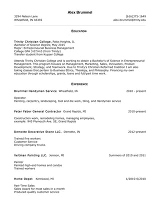 Alex Brummel
3294 Nelson Lane (616)375-1649
Wheatfield, IN 46392 alex.brummel@trnty.edu
EDUCATION
Trinity Christian College, Palos Heights, IL
Bachelor of Science Degree, May 2015
Major: Entrepreneurial Business Management
College GPA 3.07/4.0 (from Trinity)
Transfer student from Kuyper College
Attends Trinity Christian College and is working to obtain a Bachelor's of Science in Entrepreneurial
Management. This program focuses on Management, Marketing, Sales, Innovation, Product
Development, Strategy, and Teamwork. Due to Trinity's Christian Reformed tradition I am also
taking classes that pertain to Business Ethics, Theology, and Philosophy. Financing my own
education through scholarships, grants, loans and full/part time work.
EXPERIENCE
Brummel Handyman Service Wheatfield, IN 2010 - present
Operator
Painting, carpentry, landscaping, tool and die work, tiling, and Handyman service
Peter Faber General Contractor Grand Rapids, MI 2010-present
Construction work, remodeling homes, managing employees,
example: 945 Plymouth Ave. SE, Grand Rapids
Demotte Decorative Stone LLC. Demotte, IN 2012-present
Trained five workers
Customer Service
Driving company trucks
Veltman Painting LLC. Jenison, MI Summers of 2010 and 2011
Painter
Painted high-end homes and condos
Trained workers
Home Depot Kentwood, MI 1/2010-6/2010
Part-Time Sales
Sales Award for most sales in a month
Produced quality customer service
 