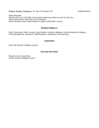 Tractor Supply Company St. John, IN-Jenison, MI 3/2008-6/2010
Sales Associate
Worked with up to $10,000 in the drawer, balancing drawer at end of work day.
Sold anything from dog food to four-wheelers.
Bonus received every month based on sales of $250,000 a month.
STRENGTHS/SKILLS
Excel, Powerpoint, Word, access, Quick Books, Customer Relations, Communications, Integrity,
Time Management, Teamwork, Self-Motivation, Leadership, Hard-working
LANGUAGES
Latin and German (college courses)
COLLEGE ACTIVITIES
Missions trip to Costa Rico
Varsity Kuyper Collegiate Soccer
 