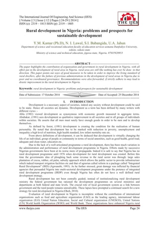 The International Journal Of Engineering And Science (IJES)
|| Volume || 3 || Issue || 12 || Pages || 24-29 || 2014 ||
ISSN (e): 2319 – 1813 ISSN (p): 2319 – 1805
www.theijes.com The IJES Page 24
Rural development in Nigeria: problems and prospects for
sustainable development
Y.M. Kamar (Ph.D), N. I. Lawal, S.I. Babangida, U.A. Jahun
Department of science and vocational education faculty of education services usmanu Danfodiyo University,
sokoto, sokoto state
Ministry of science and technical education, jigawa state, Nigeria. 07035920953
--------------------------------------------------------------ABSTRACT-------------------------------------------------------
The paper highlights the contribution of organization and government in rural development in Nigeria, with all
effort put in the development of rural area in Nigeria, rural area are still like nothing has ever be done in that
direction. This paper points out ways of good measures to be taken in order to improve the living standard of
rural dwellers, after the failure of previous administrations in the development of rural areas in Nigeria due to
poor and no coordinated governance. Recommendations were also forwarded; if strictly adhere to may lead to
drastic improvement in the rural development in Nigeria.
Keywords: rural development in Nigeria: problems and prospects for sustainable development
---------------------------------------------------------------------------------------------------------------------------------------
Date of Submission: 17 October 2014 Date of Accepted: 25 December 2014
---------------------------------------------------------------------------------------------------------------------------------------
I. INTRODUCTION
Development is a necessary aspect of societies, indeed any society without development could be said
to be static. Hence all societies are dynamic. Development as a term has been defined by many writers with
different views: -
Ablu (1982) viewed development as synonymous with economic growth measured in aggregate terms.
Abubakar, (1981) sees development as qualitative improvement in all societies and in all groups of individuals
within societies. He asserts that all men must surely have enough goods in order to be men and to develop
themselves.
As defined by forest, (1981) development is creating the condition for the realization of human
personality. He noted that development has to be marked with reduction in poverty, unemployment and
inequality a high level of nutrition, high health standard, low infant mortality rate etc.
From above definitions of development, it can be deduced that development is virtually changing the
life of an individual, group of people or community in terms of social amenities, such as good health, good road,
adequate and clean water, education etc.
Due to the lack of a well articulated programme a rural development, there has been much variation in
the administration and performance of rural development programme in Nigeria. Efforts made by successive
Nigerian governments have been at its worse more of propaganda. Indeed it is safe to say that Nigeria has no
rural development programme until 1976 when development for rural development was created. Before this
time the governments idea of ploughing back some revenue to the rural sector was through: large sales
plantation of cocoa, rubber, oil palm, subsidy approach which allows the public sector to provide infrastructure
which indeed transport irrigation facilities etc and that of agrarian called reform in a package called “Integrated
Rural Development” (IRD) (Agwunobi, 1993). As he further stressed, great damage was inflicted by financial
agencies that persuaded Nigeria into multi-sectorial development programme under the pretence of integrated
rural development programme (IRDP) even though Nigeria has often do not have a well defined rural
development strategy.
Rural development has not been centrally guided; instead of institutionalizing rural development
ministry the federal government has rationed the development programmes on several ministries and
departments at both federal and state levels. The crucial role of local government system as a link between
government and the rural people remains unrealizable. These lapses have prompted a continued search for a new
strategy for rural development in Nigeria (Okeh, 2010).
Evaluation of rural development in Nigeria is incomplete without the contribution of international
organizations such as food and agriculture organization (FAO) as the leading agency, international labour
organization (ILO) United Nation Education, Social and Cultural organization (UNESCO), United Nations
(UN) World health Organization (WHO) and World Bank. These organizations have enhanced Nigeria rural
 