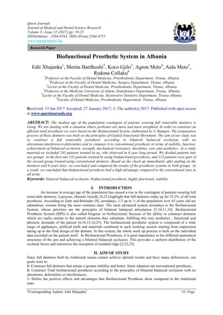 Quest Journals
Journal of Medical and Dental Science Research
Volume 3~ Issue 12 (2017) pp: 19-25
ISSN(Online) : 2394-076X ISSN (Print):2394-0751
www.questjournals.org
*Corresponding Author: Edit Xhajanka1
19 | Page
Research Paper
Biofunctional Prosthetic System in Albania
Edit Xhajanka1
, Merita Bardhoshi2
, Koco Gjilo3
, Agron Meto4
, Aida Meto5
,
Redona Collaku6
1
Professor at the Faculty of Dental Medicine, Prosthodontic Department, Tirana, Albania
2
Professor at the Faculty of Dental Medicine, Surgery Department, Tirana, Albania
3
Lector at the Faculty of Dental Medicine, Prosthodontic Department, Tirana, Albania
4
Professor at the Medicine University of Aldent, Endodontics Department, Tirana, Albania
5
Lectur at the Faculty of Dental Medicine, Restorative Dentistry Department, Tirana-Albania
6
Faculty of Dental Medicine, Prosthodontic Department, Tirana, Albania
Received; 13 Jan 2017 Accepted; 27 January 2017; © The author(s) 2017. Published with open access
at www.questjournals.org
ABSTRACT: The median age of the population contingent of patients wearing full removable dentures is
rising. We are dealing with a situation where jawbones are more and more atrophied. In order to construct an
efficient total prosthesis we were based on the Biofunctional System, elaborated by U.Stuttgen. The preparation
process of these dentures was built on the principles of Guided Functional Movement. The aim of our study was
to construct a full removable prosthesis according to bilateral balanced occlusion with no
alterations,interferences,deformities and to compare it to conventional prosthesis in terms of stability, function,
achievement of balanced occlusion, strength, mechanical resistance, decubitus, sore and aesthetics. As a study
material,we included 245 patients treated by us, who observed in 6 year long period. We divided patients into
two groups: in the first one 133 patients treated by using biofunctional prosthesis, and 112 patients were part of
the second group treated using conventional dentures. Based on the check up immediately after putting on the
dentures and 6 years later, we concluded and compared the results of the prosthesis systems in both groups. As
a result, we concluded that biofunctional prosthesis had a high advantage compared to the conventional ones in
all terms.
Keywords: bilateral balanced occlusion, biofunctional prosthesis, highly functional, stability.
I. INTRODUCTION
An increase in average age of the population has caused a rise in the contingent of patients wearing full
removable dentures. Lejoyeux, Harmel, Gerald, [8,21] highlight that full dentures make up for 33.2% of all total
prosthesis. According to Zarb and Bolender [9], nowadays, 1/3 up to ½ of the population over 65 years old are
edentulous, women being the most common ones. The most advanced system nowadays is the Biofunctional
System, whose priorities are the principles of bilateral balanced articulation [3,10,11,16]. Biofunctional
Prosthesis System (BPS) is also called biogenic or biofunctional, because of the ability to construct dentures
which are really similar to the natural elements they substitute, fulfilling this way aesthetics , functional and
phonetic demands of the patient [6,10,15,16,25]. The biofunctional prosthetic system is compound of a wide
range of appliances, artificial teeth and materials combined in each working session starting from impression
taking up to the final design of the denture. In this system, the whole work up process is built on the individual
data recorded on the patient itself. In Biofunctional Prosthesis, it is paid importance to the different anatomical
structures of the jaw and achieving a bilateral balanced occlusion. This provides a uniform distribution of the
occlusal forces and minimizes the resorption of residual ridge [2,22,23].
II. AIM OF STUDY
Since full dentures built by traditional means cannot achieve optimal results and have many deficiencies, our
goals were to:
1- Construct full dentures that ensure a greater stability and better, faster adaption tan conventional prosthesis;
2- Construct Total biofunctional prosthesis according to the principles of bilateral balanced occlusion with no
alterations, deformities or interferences;
3- Define the positive effects and advantages that Biofunctional Prosthesis show compared to the traditional
ones.
 