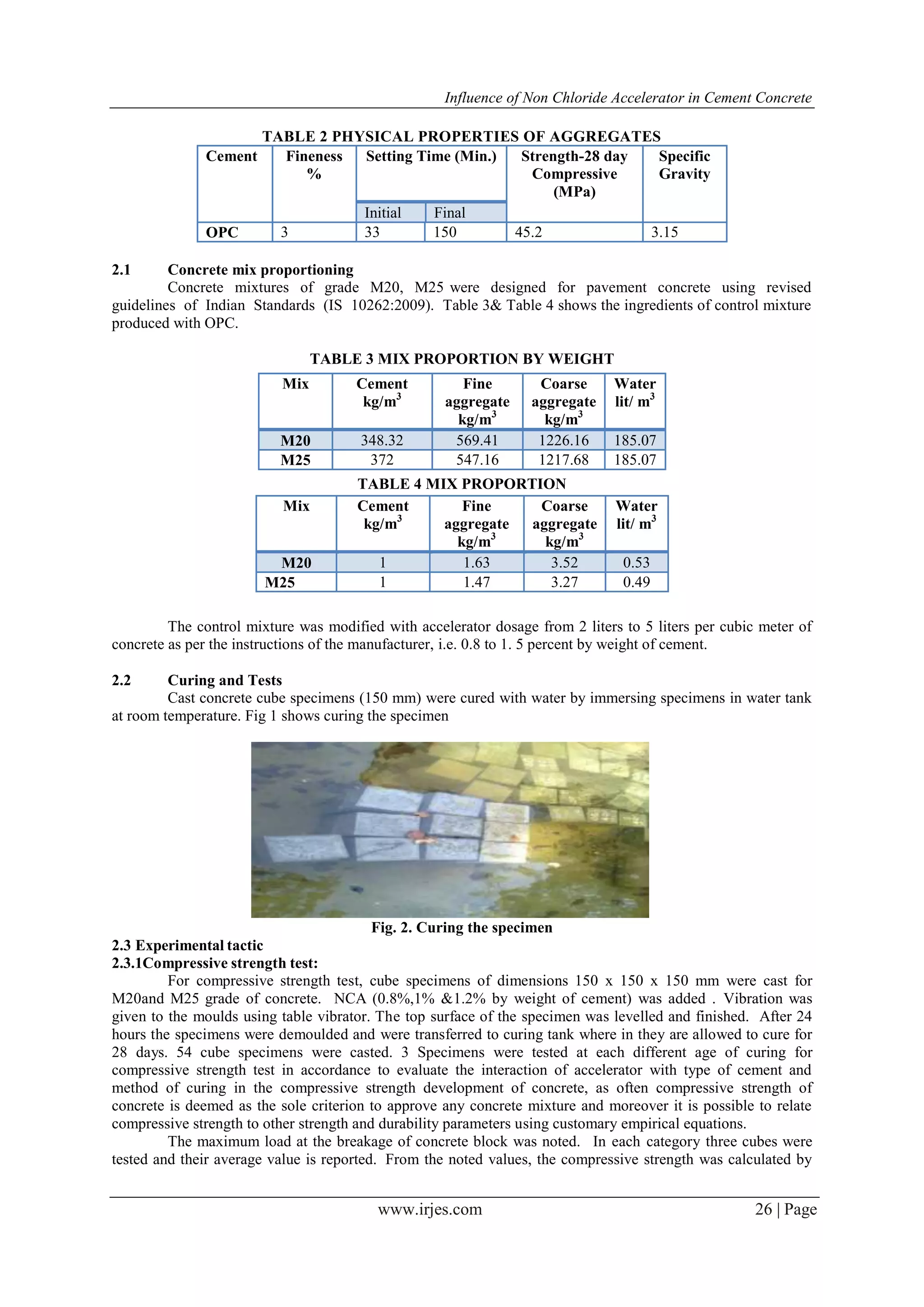 Influence of Non Chloride Accelerator in Cement Concrete
www.irjes.com 26 | Page
TABLE 2 PHYSICAL PROPERTIES OF AGGREGATES
Cement Fineness
%
Setting Time (Min.) Strength-28 day
Compressive
(MPa)
Specific
Gravity
Initial Final
OPC 3 33 150 45.2 3.15
2.1 Concrete mix proportioning
Concrete mixtures of grade M20, M25 were designed for pavement concrete using revised
guidelines of Indian Standards (IS 10262:2009). Table 3& Table 4 shows the ingredients of control mixture
produced with OPC.
TABLE 3 MIX PROPORTION BY WEIGHT
TABLE 4 MIX PROPORTION
The control mixture was modified with accelerator dosage from 2 liters to 5 liters per cubic meter of
concrete as per the instructions of the manufacturer, i.e. 0.8 to 1. 5 percent by weight of cement.
2.2 Curing and Tests
Cast concrete cube specimens (150 mm) were cured with water by immersing specimens in water tank
at room temperature. Fig 1 shows curing the specimen
Fig. 2. Curing the specimen
2.3 Experimental tactic
2.3.1Compressive strength test:
For compressive strength test, cube specimens of dimensions 150 x 150 x 150 mm were cast for
M20and M25 grade of concrete. NCA (0.8%,1% &1.2% by weight of cement) was added . Vibration was
given to the moulds using table vibrator. The top surface of the specimen was levelled and finished. After 24
hours the specimens were demoulded and were transferred to curing tank where in they are allowed to cure for
28 days. 54 cube specimens were casted. 3 Specimens were tested at each different age of curing for
compressive strength test in accordance to evaluate the interaction of accelerator with type of cement and
method of curing in the compressive strength development of concrete, as often compressive strength of
concrete is deemed as the sole criterion to approve any concrete mixture and moreover it is possible to relate
compressive strength to other strength and durability parameters using customary empirical equations.
The maximum load at the breakage of concrete block was noted. In each category three cubes were
tested and their average value is reported. From the noted values, the compressive strength was calculated by
Mix Cement
kg/m3
Fine
aggregate
kg/m3
Coarse
aggregate
kg/m3
Water
lit/ m3
M20 348.32 569.41 1226.16 185.07
M25 372 547.16 1217.68 185.07
Mix Cement
kg/m3
Fine
aggregate
kg/m3
Coarse
aggregate
kg/m3
Water
lit/ m3
M20 1 1.63 3.52 0.53
M25 1 1.47 3.27 0.49
 