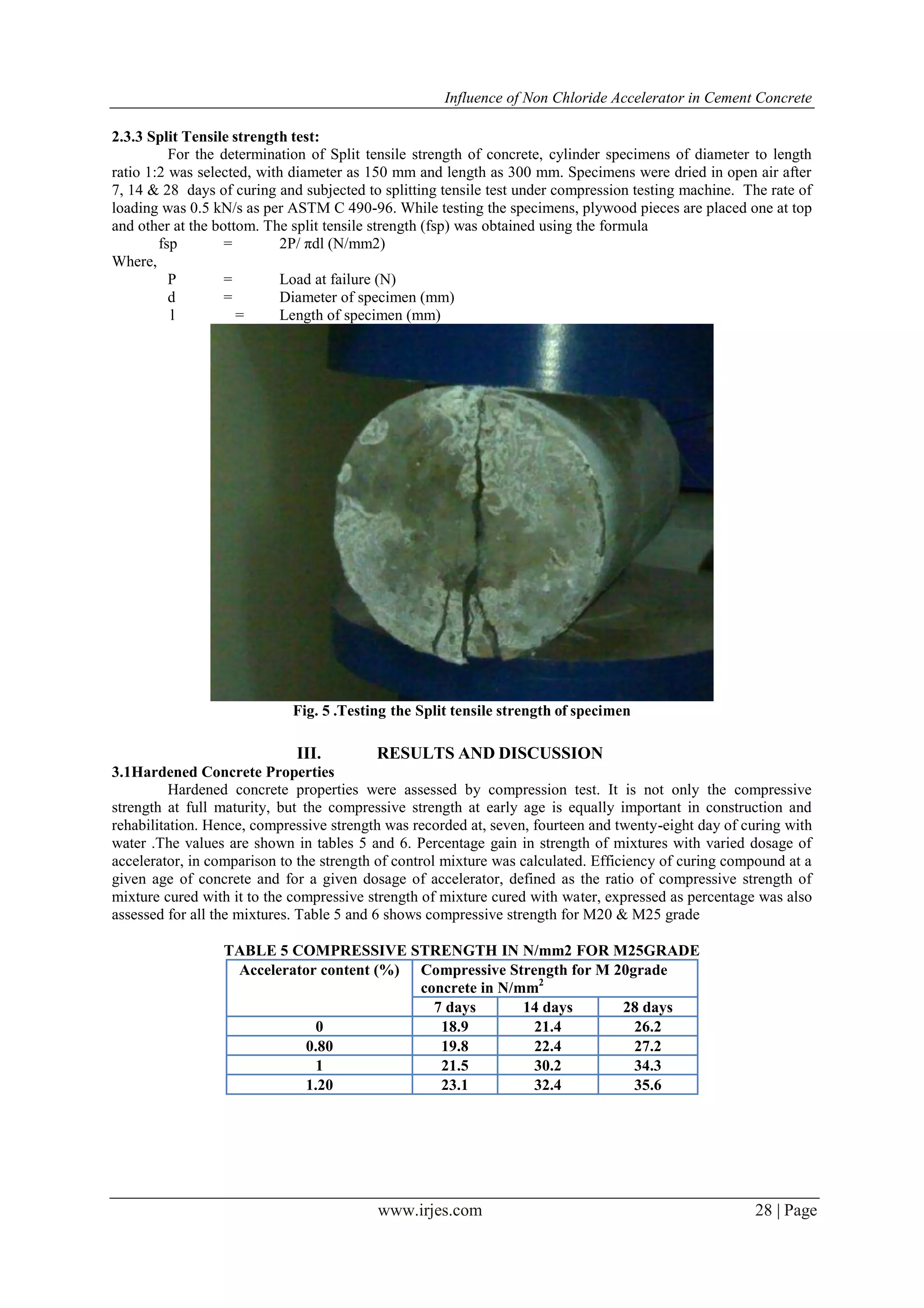 Influence of Non Chloride Accelerator in Cement Concrete
www.irjes.com 28 | Page
2.3.3 Split Tensile strength test:
For the determination of Split tensile strength of concrete, cylinder specimens of diameter to length
ratio 1:2 was selected, with diameter as 150 mm and length as 300 mm. Specimens were dried in open air after
7, 14 & 28 days of curing and subjected to splitting tensile test under compression testing machine. The rate of
loading was 0.5 kN/s as per ASTM C 490-96. While testing the specimens, plywood pieces are placed one at top
and other at the bottom. The split tensile strength (fsp) was obtained using the formula
fsp = 2P/ πdl (N/mm2)
Where,
P = Load at failure (N)
d = Diameter of specimen (mm)
l = Length of specimen (mm)
Fig. 5 .Testing the Split tensile strength of specimen
III. RESULTS AND DISCUSSION
3.1Hardened Concrete Properties
Hardened concrete properties were assessed by compression test. It is not only the compressive
strength at full maturity, but the compressive strength at early age is equally important in construction and
rehabilitation. Hence, compressive strength was recorded at, seven, fourteen and twenty-eight day of curing with
water .The values are shown in tables 5 and 6. Percentage gain in strength of mixtures with varied dosage of
accelerator, in comparison to the strength of control mixture was calculated. Efficiency of curing compound at a
given age of concrete and for a given dosage of accelerator, defined as the ratio of compressive strength of
mixture cured with it to the compressive strength of mixture cured with water, expressed as percentage was also
assessed for all the mixtures. Table 5 and 6 shows compressive strength for M20 & M25 grade
TABLE 5 COMPRESSIVE STRENGTH IN N/mm2 FOR M25GRADE
Accelerator content (%) Compressive Strength for M 20grade
concrete in N/mm2
7 days 14 days 28 days
0 18.9 21.4 26.2
0.80 19.8 22.4 27.2
1 21.5 30.2 34.3
1.20 23.1 32.4 35.6
 