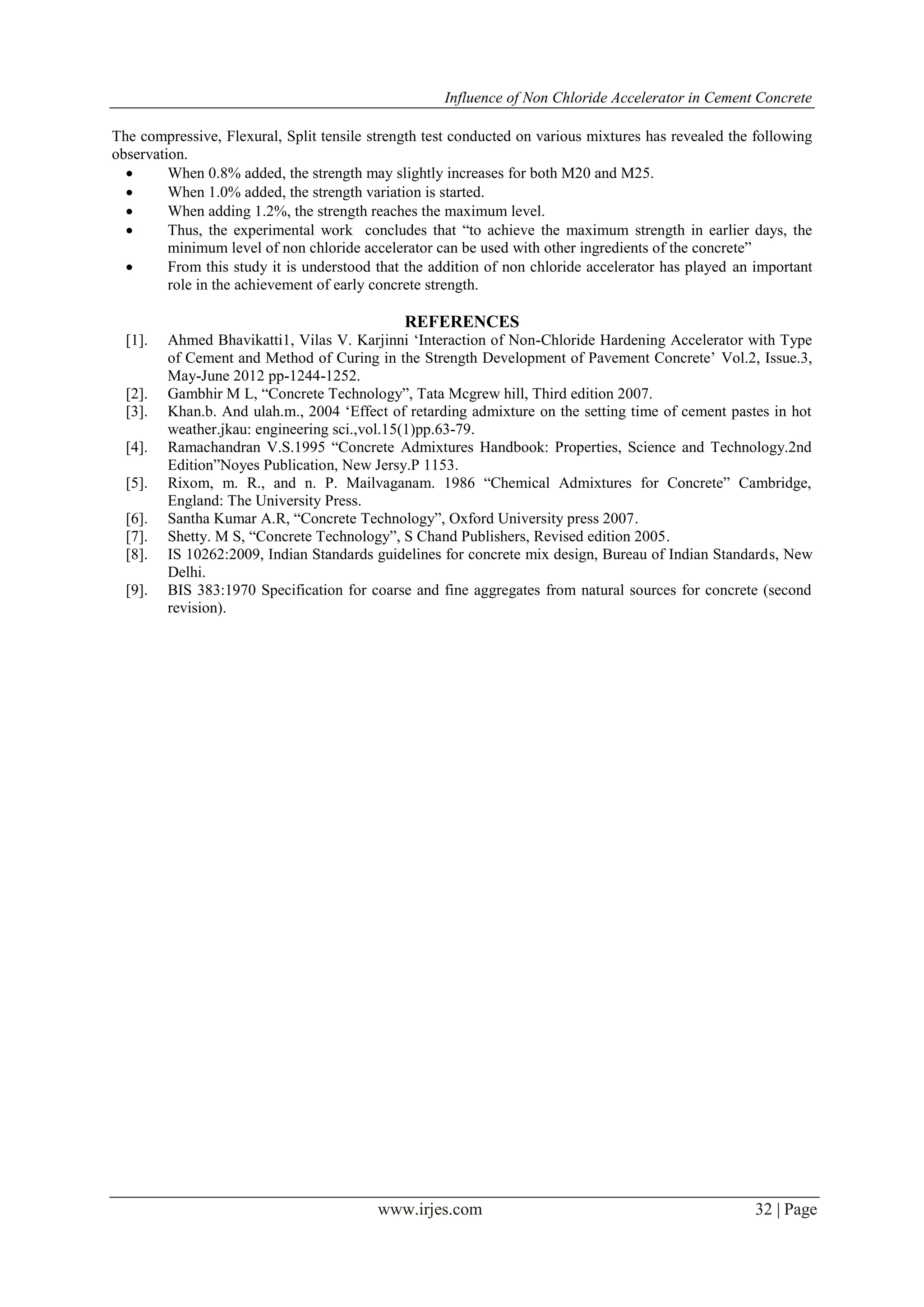 Influence of Non Chloride Accelerator in Cement Concrete
www.irjes.com 32 | Page
The compressive, Flexural, Split tensile strength test conducted on various mixtures has revealed the following
observation.
 When 0.8% added, the strength may slightly increases for both M20 and M25.
 When 1.0% added, the strength variation is started.
 When adding 1.2%, the strength reaches the maximum level.
 Thus, the experimental work concludes that “to achieve the maximum strength in earlier days, the
minimum level of non chloride accelerator can be used with other ingredients of the concrete”
 From this study it is understood that the addition of non chloride accelerator has played an important
role in the achievement of early concrete strength.
REFERENCES
[1]. Ahmed Bhavikatti1, Vilas V. Karjinni „Interaction of Non-Chloride Hardening Accelerator with Type
of Cement and Method of Curing in the Strength Development of Pavement Concrete‟ Vol.2, Issue.3,
May-June 2012 pp-1244-1252.
[2]. Gambhir M L, “Concrete Technology”, Tata Mcgrew hill, Third edition 2007.
[3]. Khan.b. And ulah.m., 2004 „Effect of retarding admixture on the setting time of cement pastes in hot
weather.jkau: engineering sci.,vol.15(1)pp.63-79.
[4]. Ramachandran V.S.1995 “Concrete Admixtures Handbook: Properties, Science and Technology.2nd
Edition”Noyes Publication, New Jersy.P 1153.
[5]. Rixom, m. R., and n. P. Mailvaganam. 1986 “Chemical Admixtures for Concrete” Cambridge,
England: The University Press.
[6]. Santha Kumar A.R, “Concrete Technology”, Oxford University press 2007.
[7]. Shetty. M S, “Concrete Technology”, S Chand Publishers, Revised edition 2005.
[8]. IS 10262:2009, Indian Standards guidelines for concrete mix design, Bureau of Indian Standards, New
Delhi.
[9]. BIS 383:1970 Specification for coarse and fine aggregates from natural sources for concrete (second
revision).
 