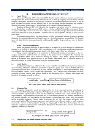 Factors Affecting Going Concern Audit Opinions…
*Corresponding Author: Sarah Fitriani Istiqomah Prijanto Putri1
www.aijbm.com 28 | Page
II. LITERATURE & METHODOLOGY REVIEW
2.1 Agent Theory
Jensen and Meckling (1976) in Susanto (2009) describe agency relations as a contract under one or
more principals that involve agents to carry out some services for them by delegating decision-making authority
to agents. The agent is authorized by the principal to carry out the company's operational activities, so that the
agent has more information than the principal. One of the information held by managers is the company's
financial information, the disclosure of which is based on the company's financial statements.
Brigham & Houston (2001: 26-31) states that managers are given the power by company owners,
namely shareholders, to make decisions, which creates a potential conflict of interest known as agency theory.
An agency relationship occurs when one or more individuals, known as the principal, hire another individual or
organization, known as an agent, to perform a number of services and delegate the authority to make decisions
to that agent.
In relation to agency theory with the acceptance of going concern audit opinion, the agent is in charge
of running the company and producing financial reports as a form of management accountability. This financial
report will later show the company's financial condition and is used by the principal as a basis for decision
making.
2.2 Going Concern Audit Opinions
Going concern audit opinion is an opinion issued by the auditor to ascertain whether the company can
maintain its survival (SPAP Section 341, 2011). An audit report with a modification regarding a going concern
is an indication that in the auditor's assessment there is a risk that the audit will not stay in business.
Going concern audit opinion is an assumption in the financial reporting of a company so that if a
company experiences conditions that are contrary to the going concern assumption, the company may
experience problems (Dewi, 2011). Meanwhile, Ginting and Suryana (2014) define a going concern audit
opinion as a modified audit opinion in which in the auditor's consideration there is significant inability or
uncertainty over the survival of the company in carrying out its operations.
2.3 Audit Quality
Good quality will produce information that is very useful for users of financial statements in terms of
decision making. Therefore, auditors are responsible for providing quality audit services. Auditors who have
good audit quality are more likely to issue a going concern audit opinion if their clients experience going
concern problems. Januarti (2008), Foroghi and Shahshahani (2012) conclude that audit quality affects the
acceptance of going concern audit opinion. Based on the description above, a thought frame model and
hypothesis formulation are made as follows:
H1: Audit quality affects going concern audit opinion
2.4 Company Size
Companies with positive growth give a sign that the size of the company is growing and reducing the
tendency towards bankruptcy, large companies offer higher audit fees than those offered by small companies. In
connection with the significant loss of audit fees, the auditor may hesitate to issue a going concern opinion on
large companies. Large companies will be better able to solve financial problems and maintain the viability of
their business. Company size describes the size of a company. Auditors more often issue a going concern audit
opinion on smaller companies. Then the bigger the company, the less likely the company will accept going
concern audit opinion. This is because going concern audit opinions tend to be more needed by small companies
to ensure the survival of their companies (Ginting and Suryana, 2014). This shows that company size also
affects the acceptance of going-concern audit opinion. Based on the description above, a model framework and
hypothesis can be made, as follows:
H2: Company size affects going concern audit opinion
2.5 The previous year's audit opinion affects the going
 