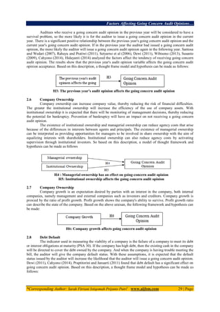 Factors Affecting Going Concern Audit Opinions…
*Corresponding Author: Sarah Fitriani Istiqomah Prijanto Putri1
www.aijbm.com 29 | Page
Auditees who receive a going concern audit opinion in the previous year will be considered to have a
survival problem, so the more likely it is for the auditor to issue a going concern audit opinion in the current
year. There is a significant positive relationship between the previous year's going concern audit opinion and the
current year's going concern audit opinion. If in the previous year the auditor had issued a going concern audit
opinion, the more likely the auditor will issue a going concern audit opinion again in the following year. Santosa
and Wedari (2007), Rahayu and Pratiwi (2011), Setyarno et al (2006), Dewi (2011), Wibisono (2013), Susanto
(2009), Cahyono (2014), Hidayanti (2014) analyzed the factors affect the tendency of receiving going concern
audit opinion. The results show that the previous year's audit opinion variable affects the going concern audit
opinion acceptance. Based on this description, a thought frame model and hypothesis can be made as follows:
H3: The previous year's audit opinion affects the going concern audit opinion
2.6 Company Ownership
Company ownership can increase company value, thereby reducing the risk of financial difficulties.
The greater the institutional ownership will increase the efficiency of the use of company assets. With
institutional ownership it is expected that there will be monitoring of management decisions, thereby reducing
the potential for bankruptcy. Prevention of bankruptcy will have an impact on not receiving a going concern
audit opinion.
The existence of institutional ownership and managerial ownership can reduce agency costs that arise
because of the differences in interests between agents and principals. The existence of managerial ownership
can be interpreted as providing opportunities for managers to be involved in share ownership with the aim of
equalizing interests with shareholders. Institutional ownership can also reduce agency costs by activating
supervision through institutional investors. So based on this description, a model of thought framework and
hypothesis can be made as follows
H4 : Managerial ownership has an effect on going-concern audit opinion
H5: Institutional ownership affects the going concern audit opinion
2.7 Company Ownership
Company growth is an expectation desired by parties with an interest in the company, both internal
companies, namely management and external companies such as investors and creditors. Company growth is
proxied by the ratio of profit growth. Profit growth shows the company's ability to survive. Profit growth ratio
can describe the state of the company. Based on the above uraisan, the following framework and hypothesis can
be made:
H6: Company growth affects going concern audit opinion
2.8 Debt Default
The indicator used in measuring the viability of a company is the failure of a company to meet its debt
or interest obligations at maturity (PSA 30). If the company has high debt, then the existing cash in the company
will be directed to cover the debt owned by the company. And when the company is having trouble meeting the
bill, the auditor will give the company default status. With these assumptions, it is expected that the default
status issued by the auditor will increase the likelihood that the auditor will issue a going concern audit opinion.
Dewi (2011), Cahyono (2014), Praptitorini and Januarti (2011) found that debt default has a significant effect on
going concern audit opinion. Based on this description, a thought frame model and hypothesis can be made as
follows:
 