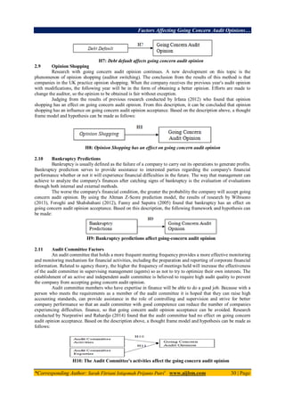 Factors Affecting Going Concern Audit Opinions…
*Corresponding Author: Sarah Fitriani Istiqomah Prijanto Putri1
www.aijbm.com 30 | Page
H7: Debt default affects going concern audit opinion
2.9 Opinion Shopping
Research with going concern audit opinion continues. A new development on this topic is the
phenomenon of opinion shopping (auditor switching). The conclusion from the results of this method is that
companies in the UK practice opinion shopping. When the company receives the previous year's audit opinion
with modifications, the following year will be in the form of obtaining a better opinion. Efforts are made to
change the auditor, so the opinion to be obtained is fair without exception.
Judging from the results of previous research conducted by Irfana (2012) who found that opinion
shopping has an effect on going concern audit opinion. From this description, it can be concluded that opinion
shopping has an influence on going concern audit opinion acceptance. Based on the description above, a thought
frame model and hypothesis can be made as follows:
H8: Opinion Shopping has an effect on going concern audit opinion
2.10 Bankruptcy Predictions
Bankruptcy is usually defined as the failure of a company to carry out its operations to generate profits.
Bankruptcy prediction serves to provide assistance to interested parties regarding the company's financial
performance whether or not it will experience financial difficulties in the future. The way that management can
achieve to analyze the company's finances after catching signs of bankruptcy is the evaluation of evaluations
through both internal and external methods.
The worse the company's financial condition, the greater the probability the company will accept going
concern audit opinion. By using the Altman Z-Score prediction model, the results of research by Wibisono
(2013), Foroghi and Shahshahani (2012), Fanny and Saputra (2005) found that bankruptcy has an effect on
going concern audit opinion acceptance. Based on this description, the following framework and hypothesis can
be made:
H9: Bankruptcy predictions affect going-concern audit opinion
2.11 Audit Committee Factors
An audit committee that holds a more frequent meeting frequency provides a more effective monitoring
and monitoring mechanism for financial activities, including the preparation and reporting of corporate financial
information. Related to agency theory, the higher the frequency of meetings held will increase the effectiveness
of the audit committee in supervising management (agents) so as not to try to optimize their own interests. The
establishment of an active and independent audit committee is believed to require high audit quality to prevent
the company from accepting going concern audit opinion.
Audit committee members who have expertise in finance will be able to do a good job. Because with a
person who meets the requirements as a member of the audit committee it is hoped that they can raise high
accounting standards, can provide assistance in the role of controlling and supervision and strive for better
company performance so that an audit committee with good competence can reduce the number of companies
experiencing difficulties. finance, so that going concern audit opinion acceptance can be avoided. Research
conducted by Nurpratiwi and Rahardjo (2014) found that the audit committee had no effect on going concern
audit opinion acceptance. Based on the description above, a thought frame model and hypothesis can be made as
follows:
H10: The Audit Committee's activities affect the going concern audit opinion
 