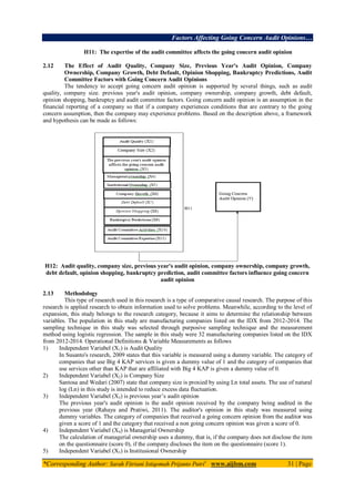 Factors Affecting Going Concern Audit Opinions…
*Corresponding Author: Sarah Fitriani Istiqomah Prijanto Putri1
www.aijbm.com 31 | Page
H11: The expertise of the audit committee affects the going concern audit opinion
2.12 The Effect of Audit Quality, Company Size, Previous Year's Audit Opinion, Company
Ownership, Company Growth, Debt Default, Opinion Shopping, Bankruptcy Predictions, Audit
Committee Factors with Going Concern Audit Opinions
The tendency to accept going concern audit opinion is supported by several things, such as audit
quality, company size. previous year's audit opinion, company ownership, company growth, debt default,
opinion shopping, bankruptcy and audit committee factors. Going concern audit opinion is an assumption in the
financial reporting of a company so that if a company experiences conditions that are contrary to the going
concern assumption, then the company may experience problems. Based on the description above, a framework
and hypothesis can be made as follows:
H12: Audit quality, company size, previous year's audit opinion, company ownership, company growth,
debt default, opinion shopping, bankruptcy prediction, audit committee factors influence going concern
audit opinion
2.13 Methodology
This type of research used in this research is a type of comparative causal research. The purpose of this
research is applied research to obtain information used to solve problems. Meanwhile, according to the level of
expansion, this study belongs to the research category, because it aims to determine the relationship between
variables. The population in this study are manufacturing companies listed on the IDX from 2012-2014. The
sampling technique in this study was selected through purposive sampling technique and the measurement
method using logistic regression. The sample in this study were 32 manufacturing companies listed on the IDX
from 2012-2014. Operational Definitions & Variable Measurements as follows
1) Independent Variabel (X1) is Audit Quality
In Susanto's research, 2009 states that this variable is measured using a dummy variable. The category of
companies that use Big 4 KAP services is given a dummy value of 1 and the category of companies that
use services other than KAP that are affiliated with Big 4 KAP is given a dummy value of 0.
2) Independent Variabel (X2) is Company Size
Santosa and Wedari (2007) state that company size is proxied by using Ln total assets. The use of natural
log (Ln) in this study is intended to reduce excess data fluctuation.
3) Independent Variabel (X3) is previous year’s audit opinion
The previous year's audit opinion is the audit opinion received by the company being audited in the
previous year (Rahayu and Pratiwi, 2011). The auditor's opinion in this study was measured using
dummy variables. The category of companies that received a going concern opinion from the auditor was
given a score of 1 and the category that received a non going concern opinion was given a score of 0.
4) Independent Variabel (X4) is Managerial Ownership
The calculation of managerial ownership uses a dummy, that is, if the company does not disclose the item
on the questionnaire (score 0), if the company discloses the item on the questionnaire (score 1).
5) Independent Variabel (X5) is Institusional Ownership
 