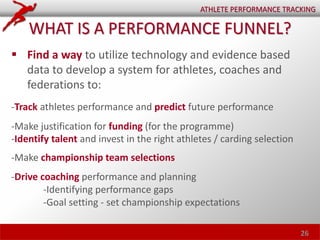  Find a way to utilize technology and evidence based
data to develop a system for athletes, coaches and
federations to:
-Track athletes performance and predict future performance
-Make justification for funding (for the programme) 
-Identify talent and invest in the right athletes / carding selection
-Make championship team selections
-Drive coaching performance and planning
-Identifying performance gaps
-Goal setting - set championship expectations
26
ATHLETE PERFORMANCE TRACKING
WHAT IS A PERFORMANCE FUNNEL?
 