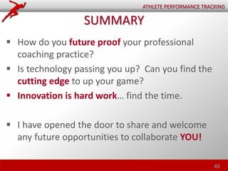  How do you future proof your professional
coaching practice?
 Is technology passing you up? Can you find the
cutting edge to up your game?
 Innovation is hard work… find the time.
 I have opened the door to share and welcome
any future opportunities to collaborate YOU!
45
ATHLETE PERFORMANCE TRACKING
SUMMARY
 