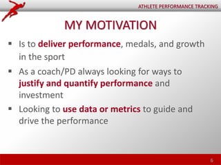 MY MOTIVATION
 Is to deliver performance, medals, and growth
in the sport
 As a coach/PD always looking for ways to
justify and quantify performance and
investment
 Looking to use data or metrics to guide and
drive the performance
6
ATHLETE PERFORMANCE TRACKING
 