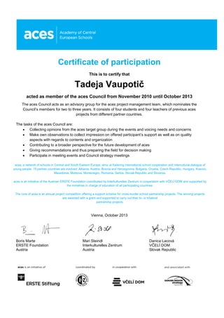 Certificate of participation
This is to certify that
Tadeja Vaupotič
acted as member of the aces Council from November 2010 until October 2013
The aces Council acts as an advisory group for the aces project management team, which nominates the
Council’s members for two to three years. It consists of four students and four teachers of previous aces
projects from different partner countries.
The tasks of the aces Council are:
 Collecting opinions from the aces target group during the events and voicing needs and concerns
 Make own observations to collect impression on offered participant’s support as well as on quality
aspects with regards to contents and organization
 Contributing to a broader perspective for the future development of aces
 Giving recommendations and thus preparing the field for decision making
 Participate in meeting events and Council strategy meetings
aces, a network of schools in Central and South Eastern Europe, aims at fostering international school cooperation and intercultural dialogue of
young people. 15 partner countries are involved: Albania, Austria, Bosnia and Herzegovina, Bulgaria, Croatia, Czech Republic, Hungary, Kosovo,
Macedonia, Moldova, Montenegro, Romania, Serbia, Slovak Republic and Slovenia.
aces is an initiative of the Austrian ERSTE Foundation coordinated by Interkulturelles Zentrum in cooperation with VČELÍ DOM and supported by
the ministries in charge of education of all participating countries.
The core of aces is an annual project competition offering a support scheme for cross-border school partnership projects. The winning projects
are awarded with a grant and supported to carry out their bi- or trilateral
partnership projects.
Vienna, October 2013
Boris Marte Mari Steindl Danica Lacová
ERSTE Foundation Interkulturelles Zentrum VČELÍ DOM
Austria Austria Slovak Republic
 