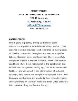 ROBERT PINSON
NACE CERTIFIED LEVEL 2 CIP INSPECTOR
929 48 th ave no.
St. Petersburg, Fl 33703
golferbob27@yahoo.com
PH: 727-580-1225
CAREER PROFILE
Over 5 years of pipeline, drilling, and related facility
construction experience as a dedicated oilfield worker. I have
acquired in-depth knowledge and experience in many phases
of pipeline construction throughout my years as a pipeline
Laborer, Operator, Driver and Supervisor. I have successfully
completed projects in extreme locations, terrain and weather
conditions. I have been instrumental in the construction and
rehabilitation of pipelines, drilling rigs, tank farms and related
facilities. I am well versed in the interpretation of technical
drawings, daily reports and complete each project to the Client
Company specifications and standards. I am computer literate
and experienced in Microsoft Word and Excel. Listed below is a
brief overview of my employment history.
 
