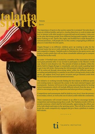 sportstalanta Talanta
Sports
The importance of sports to the society cannot be overstated. Not only does it
keep our children healthy and active, teaches them how to work in teams and
how to interact with other people in a peaceful and social manner, it also acts
as the glue that brings people from different backgrounds together and gets
them working as one. Sports like rugby and football have made themselves
national passtimes, with people all over the country congregating at different
placestowatchtheirfavoritesports.
Ongata Rongai is no different, children grow up wanting to play for the
national teams but never really getting the chance due to the lack of formal
and competitive leagues.Taalanta seeks to find talent in the sports sector, and
create a youth system that will see these remarkable athletes get to compete
withthebestintheworld.
An under 14 football team coached by a member of the association showed
such great potential after it was invited to participate in the Moran's world
cup, which it went ahead to win. The amount of talent on display within the
sports field in Ongata Rongai is remarkable, and only needs a guiding hand
to get it into full stride. Harnessing this full potential within the sports sector
will be achieved through showcasing talent within the different sports by
recording and publishing live matches in an effort to bring locals closer to the
sports, get support from local sports investors and get talented youth from
theareatakenupbylocalandinternationalteams.
The initiative is working towards finding the best talents in different sports
and creating teams to represent the county in the main national leagues and
tournaments. Taalanta will invest in the young upcoming talents by hosting
school tournaments which will include different schools from the area, in an
efforttoencouragesportingcompetitionandtalentgrowthatayoung age.
Competitions and tournaments shall be held at every level, from the primary
tosecondaryschool,aswellas theoutof schoolyouthwithinthecommunity.
These tournaments will reward winners in an effort to encourage healthy
competition and training among these youth. The Taalanta awards will be an
awards ceremony which shall be held annually, appreciating the efforts put
in by individuals and teams in the sporting sector. This will all be in an effort
to get the youth competitively engaged and give them a platform to market
theirtalents.
. . . . . .
ti T A L A N T A I N I T I A T I V E
 