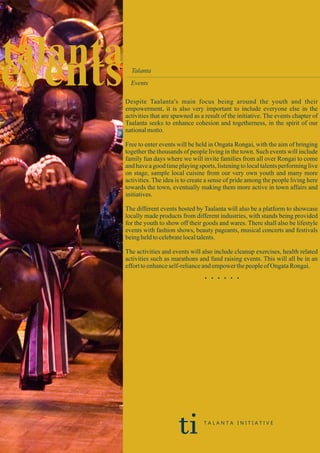 eventstalanta Talanta
Events
Despite Taalanta's main focus being around the youth and their
empowerment, it is also very important to include everyone else in the
activities that are spawned as a result of the initiative. The events chapter of
Taalanta seeks to enhance cohesion and togetherness, in the spirit of our
nationalmotto.
Free to enter events will be held in Ongata Rongai, with the aim of bringing
together the thousands of people living in the town. Such events will include
family fun days where we will invite families from all over Rongai to come
and have a good time playing sports, listening to local talents performing live
on stage, sample local cuisine from our very own youth and many more
activities. The idea is to create a sense of pride among the people living here
towards the town, eventually making them more active in town affairs and
initiatives.
The different events hosted by Taalanta will also be a platform to showcase
locally made products from different industries, with stands being provided
for the youth to show off their goods and wares. There shall also be lifestyle
events with fashion shows, beauty pageants, musical concerts and festivals
beingheldtocelebratelocaltalents.
The activities and events will also include cleanup exercises, health related
activities such as marathons and fund raising events. This will all be in an
efforttoenhanceself-relianceandempowerthepeopleof OngataRongai.
. . . . . .
ti T A L A N T A I N I T I A T I V E
 