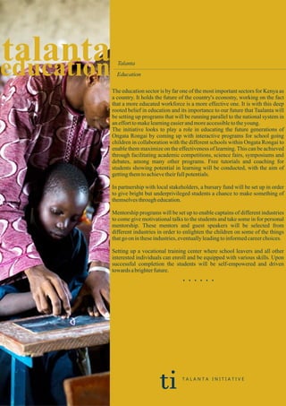 education
talanta Talanta
Education
The education sector is by far one of the most important sectors for Kenya as
a country. It holds the future of the country's economy, working on the fact
that a more educated workforce is a more effective one. It is with this deep
rooted belief in education and its importance to our future that Taalanta will
be setting up programs that will be running parallel to the national system in
anefforttomakelearningeasierandmoreaccessibletotheyoung.
The initiative looks to play a role in educating the future generations of
Ongata Rongai by coming up with interactive programs for school going
children in collaboration with the different schools within Ongata Rongai to
enable them maximize on the effectiveness of learning.This can be achieved
through facilitating academic competitions, science fairs, symposiums and
debates, among many other programs. Free tutorials and coaching for
students showing potential in learning will be conducted, with the aim of
gettingthemtoachievetheirfullpotentials.
In partnership with local stakeholders, a bursary fund will be set up in order
to give bright but underprivileged students a chance to make something of
themselvesthrougheducation.
Mentorship programs will be set up to enable captains of different industries
to come give motivational talks to the students and take some in for personal
mentorship. These mentors and guest speakers will be selected from
different industries in order to enlighten the children on some of the things
thatgo on intheseindustries,eventuallyleadingtoinformedcareerchoices.
Setting up a vocational training center where school leavers and all other
interested individuals can enroll and be equipped with various skills. Upon
successful completion the students will be self-empowered and driven
towardsabrighterfuture.
. . . . . .
ti T A L A N T A I N I T I A T I V E
 