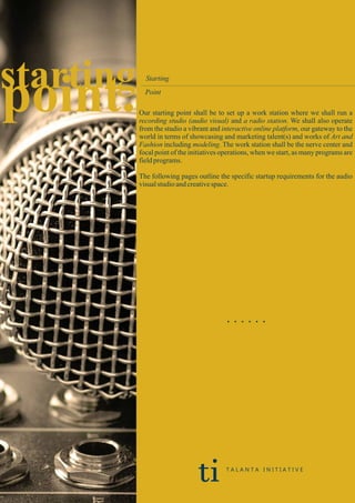 starting
point.
Starting
Point
Our starting point shall be to set up a work station where we shall run a
recording studio (audio visual) and a radio station. We shall also operate
from the studio a vibrant and interactive online platform, our gateway to the
world in terms of showcasing and marketing talent(s) and works of Art and
Fashion including modeling. The work station shall be the nerve center and
focal point of the initiatives operations, when we start, as many programs are
fieldprograms.
The following pages outline the specific startup requirements for the audio
visualstudioandcreativespace.
. . . . . .
ti T A L A N T A I N I T I A T I V E
 