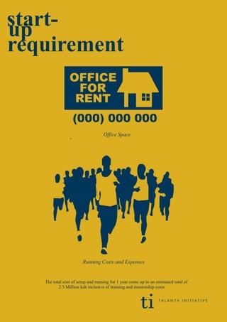 start-up
requirement
(000) 000 000
OFFICE
FOR
RENT
Office Space
The total cost of setup and running for 1 year come up to an estimated total of
2.5 Million ksh inclusive of training and mentorship costs
*
ti T A L A N T A I N I T I A T I V E
Running Costs and Expenses
 
