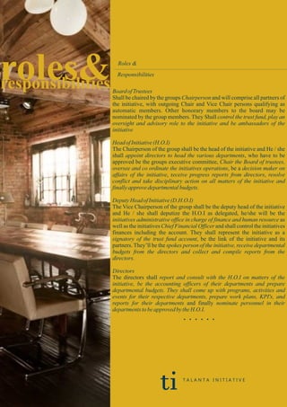 roles&responsibilities
Roles &
Responsibilities
Board ofTrustees
Shall be chaired by the groups Chairperson and will comprise all partners of
the initiative, with outgoing Chair and Vice Chair persons qualifying as
automatic members. Other honorary members to the board may be
nominated by the group members. They Shall control the trust fund, play an
oversight and advisory role to the initiative and be ambassadors of the
initiative
HeadofInitiative(H.O.I)
The Chairperson of the group shall be the head of the initiative and He / she
shall appoint directors to head the various departments, who have to be
approved be the groups executive committee, Chair the Board of trustees,
oversee and co ordinate the initiatives operations, be a decision maker on
affairs of the initiative, receive progress reports from directors, resolve
conflict and take disciplinary action on all matters of the initiative and
finallyapprovedepartmentalbudgets.
DeputyHeadofInitiative(D.H.O.I)
The Vice Chairperson of the group shall be the deputy head of the initiative
and He / she shall deputize the H.O.I as delegated, he/she will be the
initiatives administrative office in charge of finance and human resource as
well as the initiatives Chief Financial Officer and shall control the initiatives
finances including the account. They shall represent the initiative as a
signatory of the trust fund account, be the link of the initiative and its
partners. They’ll be the spokes person of the initiative, receive departmental
budgets from the directors and collect and compile reports from the
directors.
Directors
The directors shall report and consult with the H.O.I on matters of the
initiative, be the accounting officers of their departments and prepare
departmental budgets. They shall come up with programs, activities and
events for their respective departments, prepare work plans, KPI's, and
reports for their departments and finally nominate personnel in their
departmentstobeapprovedbytheH.O.I.
. . . . . .
ti T A L A N T A I N I T I A T I V E
 