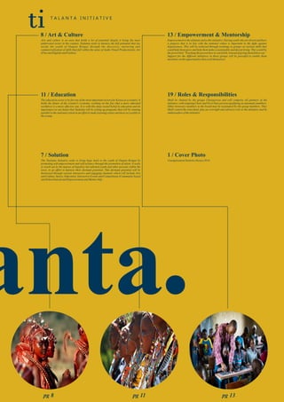 .
8 / Art & Culture
Arts and culture is an area that holds a lot of potential despite it being the most
underrated sector in the country. Taalanta seeks to harness the full potential that lay
inside the youth of Ongata Rongai through the discovery, nurturing and
commercialization of skills that fall within the areas of Audio Visual Production(s), Art
(FineandDigital)andFashion.
11 / Education
The education sector is by far one of the most important sectors for Kenya as a country. It
holds the future of the country's economy, working on the fact that a more educated
workforce is a more effective one. It is with this deep rooted belief in education and its
importance to our future that Taalanta will be setting up programs that will be running
parallel to the national system in an effort to make learning easier and more accessible to
theyoung.
13 / Empowerment & Mentorship
Empowerment is the ultimate end to this initiative. Having youth who are driven and have
a purpose that is in line with the national values is important in the fight against
hopelessness. This will be achieved through trainings to groups on various skills that
could help them grow and help them make a sustainable and decent living. This would be
the proverbial “Teaching the person how to catch fish, instead of giving them fish to eat.”
Support for the different initiatives in these groups will be provided to enable them
maximizeontheopportunitiesthatavailthemselves.
ti T A L A N T A I N I T I A T I V E
19 / Roles & Responsibilities
Shall be chaired by the groups Chairperson and will comprise all partners of the
initiative, with outgoing Chair and Vice Chair persons qualifying as automatic members.
Other honorary members to the board may be nominated by the group members. They
Shall control the trust fund, play an oversight and advisory role to the initiative and be
ambassadors oftheinitiative
7 / Solution
The Taalanta Initiative seeks to bring hope back to the youth of Ongata Rongai by
promoting self-empowerment and self-reliance through the promotion of talent. It seeks
to reach out to the masses of hopeless but talented youth and other persons within the
town, in an effort to harness their dormant potential. This dormant potential will be
harnessed through various interactive and engaging channels which will include Arts
and Culture, Sports, Education, Interactive Events and Competitions (Community based
andSchoolbased)andEmpowermentandMentorship.
1 / Cover Photo
UnemploymentStatisticsKenya2014.
pg 8 pg 11 pg 13
 