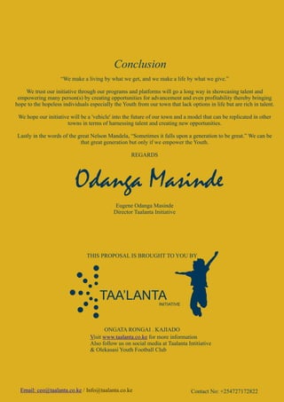 Conclusion
“We make a living by what we get, and we make a life by what we give.”
We trust our initiative through our programs and platforms will go a long way in showcasing talent and
empowering many person(s) by creating opportunities for advancement and even profitability thereby bringing
hope to the hopeless individuals especially the Youth from our town that lack options in life but are rich in talent.
We hope our initiative will be a 'vehicle' into the future of our town and a model that can be replicated in other
towns in terms of harnessing talent and creating new opportunities.
Lastly in the words of the great Nelson Mandela, “Sometimes it falls upon a generation to be great.” We can be
that great generation but only if we empower the Youth.
REGARDS
Eugene Odanga Masinde
Director Taalanta Initiative
TAA’LANTAINITIATIVE
THIS PROPOSAL IS BROUGHT TO YOU BY
ONGATA RONGAI . KAJIADO
Odanga Masinde
Email: ceo@taalanta.co.ke / Info@taalanta.co.ke Contact No: +254727172822
V www.taalanta.co.keisit for more information
Also follow us on social media at Taalanta Intitiative
& Olekasasi Youth Football Club
 