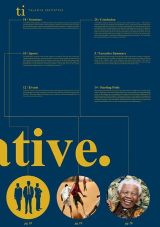 .
18 / Structure
As enshrined in the group's constitution (Olemotondo Youth Association), the organizing
and management of the initiative and its programs shall be an exclusive preserve of the
group, with the groups chairperson heading the initiative and the vice chairperson being
thedeputyheadoftheinitiative.Theorganizationalstructurewillbeas illustratedabove.
ti T A L A N T A I N I T I A T I V E
10 / Sports
The importance of sports to the society cannot be overstated. Not only does it keep our
children healthy and active, teaches them how to work in teams and how to interact with
other people in a peaceful and social manner, it also acts as the glue that brings people
from different backgrounds together and gets them working as one. Sports like rugby and
football have made themselves national passtimes, with people all over the country
congregatingatdifferentplacestowatchtheirfavoritesports.
5 / Executive Summary
Unemployment has been a major issue that has plagued the Kenyan youth for a long time.
The unemployment rate is highest among the youth, with a large percentage of the jobs
going to the slightly older, more educated and experienced people. This lack of
employment has driven many youth into detrimental habits and addictions such as drugs,
alcoholismandcrime,causingahugeloss ofliferateamong theyoung.
12 / Events
Despite Taalanta's main focus being around the youth and their empowerment, it is also
very important to include everyone else in the activities that are spawned as a result of the
initiative. The events chapter of Taalanta seeks to enhance cohesion and togetherness, in
thespiritofour nationalmotto.
14 / Starting Point
Our starting point shall be to set up a work station where we shall run a recording studio
(audio visual) and a radio station albeit online as we work towards securing broadcasting
waves or developing our own application (a modern and cost effective approach), We
shall also operate from the studio a vibrant and interactive online platform, our gateway
to the world in terms of showcasing and marketing talent(s) and works of Art and Fashion
including modelling. The work station shall be the nerve center and focal point of the
initiativesoperations,when we start,as manyprogramsarefieldprograms.
20 / Conclusion
“We make a living by what we get, and we make a life by what we give.” We trust our
initiative through our programs and platforms will go a long way in showcasing talent
and empowering many person(s) by creating opportunities for advancement and even
profitability thereby bringing hope to the hopeless individuals especially the Youth from
our town that lack options in life but are rich in talent. We hope our initiative will be a
'vehicle' into the future of our town and a model that can be replicated in other towns in
terms of harnessing talent and creating new opportunities. Lastly in the words of the
great Nelson Mandela, “Sometimes it falls upon a generation to be great.” We can be that
greatgenerationbutonlyifweempower theYouth.
pg 18 pg 10 pg 20
 