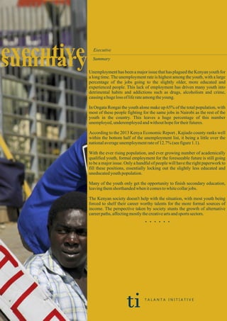 executivesummary
Executive
Summary
Unemployment has been a major issue that has plagued the Kenyan youth for
a long time. The unemployment rate is highest among the youth, with a large
percentage of the jobs going to the slightly older, more educated and
experienced people. This lack of employment has driven many youth into
detrimental habits and addictions such as drugs, alcoholism and crime,
causingahugeloss ofliferateamongtheyoung.
In Ongata Rongai the youth alone make up 65% of the total population, with
most of these people fighting for the same jobs in Nairobi as the rest of the
youth in the country. This leaves a huge percentage of this number
unemployed,underemployedandwithouthopefortheirfutures.
According to the 2013 Kenya Economic Report , Kajiado county ranks well
within the bottom half of the unemployment list, it being a little over the
nationalaverageunemploymentrateof12.7%(seefigure1.1).
With the ever rising population, and ever growing number of academically
qualified youth, formal employment for the foreseeable future is still going
to be a major issue. Only a handful of people will have the right paperwork to
fill these positions, essentially locking out the slightly less educated and
uneducatedyouthpopulation.
Many of the youth only get the opportunity to finish secondary education,
leavingthemshorthandedwhenitcomestowhitecollarjobs.
The Kenyan society doesn't help with the situation, with most youth being
forced to shelf their career worthy talents for the more formal sources of
income. The perspective taken by society stunts the growth of alternative
careerpaths,affectingmostlythecreativeartsandsports sectors.
. . . . . .
ti T A L A N T A I N I T I A T I V E
 