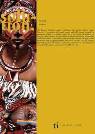 solu-tion. Workable
Solutions
The Taalanta Initiative seeks to bring hope back to the youth of Ongata
Rongai by promoting self-empowerment and self-reliance through the
promotion of talent. It seeks to reach out to the masses of hopeless but
talented youth and other persons within the town, in an effort to harness their
dormant potential. This dormant potential will be harnessed through various
interactive and engaging channels which will include Arts and Culture,
Sports, Education, Interactive Events and Competitions (Community based
andSchoolbased) and EmpowermentandMentorship.
. . . . . .
ti T A L A N T A I N I T I A T I V E
 