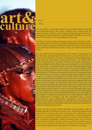 art&culture
Arts &
Culture
Arts and culture is an area that holds a lot of potential despite it being the
most underrated sector in the country. Taalanta seeks to harness the full
potential that lay inside the youth of Ongata Rongai through the discovery,
nurturing and commercialization of skills that fall within the areas of Audio
VisualProduction(s),Art(FineandDigital)andFashion.
The initiative seeks to help youth talented in these areas to be able to realize
the full potential of their talents, help them build brands around themselves
and their talents, give them a platform that will help them show their talents
to the world and enable them to make a living out of their hard work and
efforts.
This area shall work as the starting point for the initiative, branching out to
the other focus fields through the infrastructure set up within the arts and
culture section.The idea is to set up a recording studio within Ongata Rongai
which will work as the center of operation for Taalanta. The studio will be
run by professional music producers within the association. The board of
directors will operate from these premises as a starting point, with the head of
Arts and Culture overseeing the entire sub project and managing multiple
activities which will include an online radio station (Taalanta Radio) which
will be one of the portals on which the initiative will market itself and reach
out to the youth.The station will run online with the aim of securing airwaves
and broadcasting to the whole of Ongata Rongai, and eventually the entire
country, a recording studio(Taalanta Recording Studio) which will give
youth with musical talents a platform on which they can receive professional
advice on their music, get to record and have their music published and learn
about the music business. In collaboration with Taalanta Radio, they will
also be able to get airplay and marketing for their music, putting them in the
best position to take off with their careers,a photography and video studio
which enable musical artists to be able to shoot professionally done music
videos to enable them compete on a global musical stage. This photography
and video studio will also run the professional fashion shoots and engage in
the production of films and documentaries, an online platform which will
host information on Taalanta, and most importantly have a gallery
showcasing art pieces, photography, videography and fashion work
achieved by the youth within Rongai. It will be the main marketing platform
for all the talent from the youth both to local and international art and culture
enthusiastsandpotentialinvestors.
Income from the Arts and Culture subsection of the initiative shall be
obtained through Publishing successful records, Publishing and marketing
signed artists, Creating commercial and advertisements, Marketing events
and artists, Creating and managing online platforms, web based programs,
and even social media accounts for institutions, groups and even businesses,
Sale of branded merchandise, Selling advertising space on our website,
radio and other platforms, hosting a showcase portal where fashion and art
works can be auctioned, this will also by extension promote and market
modelsandCreatinganonlineshop platformfor businesses inRongai.
. . . . . .
 