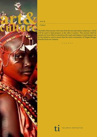 art&culture
Arts &
Culture
The bulk of the income will come from the arts and culture subproject, which
will be used to fund projects in the other 4 sectors. This income shall be
spread out in an effort to maximize the reach and impact of each project run
by the initiative, and to ensure that the entire community of Ongata Rongai
benefitsfromour ventures.
. . . . . .
ti T A L A N T A I N I T I A T I V E
 