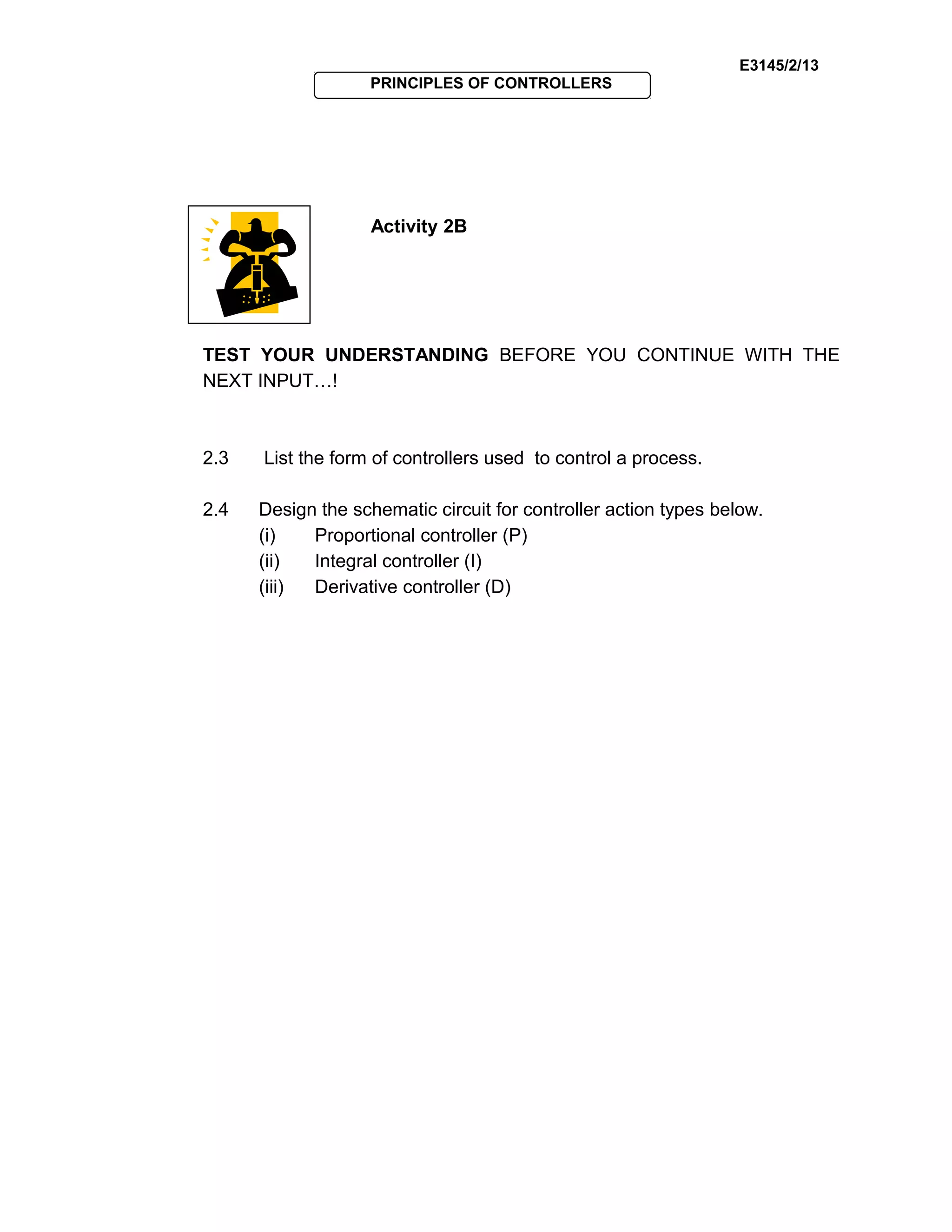 E3145/2/13
PRINCIPLES OF CONTROLLERS
Activity 2B
TEST YOUR UNDERSTANDING BEFORE YOU CONTINUE WITH THE
NEXT INPUT…!
2.3 List the form of controllers used to control a process.
2.4 Design the schematic circuit for controller action types below.
(i) Proportional controller (P)
(ii) Integral controller (I)
(iii) Derivative controller (D)
 