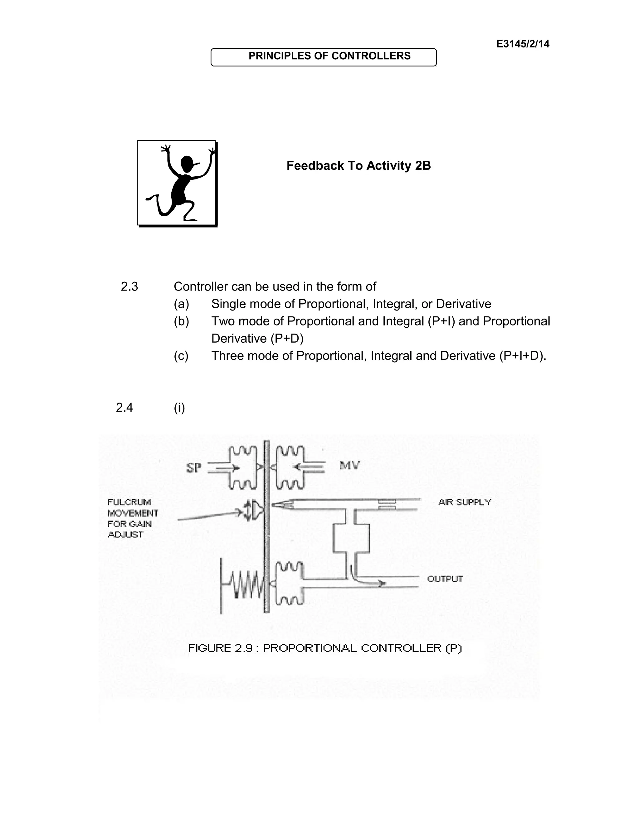 E3145/2/14
PRINCIPLES OF CONTROLLERS
Feedback To Activity 2B
2.3 Controller can be used in the form of
(a) Single mode of Proportional, Integral, or Derivative
(b) Two mode of Proportional and Integral (P+I) and Proportional
Derivative (P+D)
(c) Three mode of Proportional, Integral and Derivative (P+I+D).
2.4 (i)
 