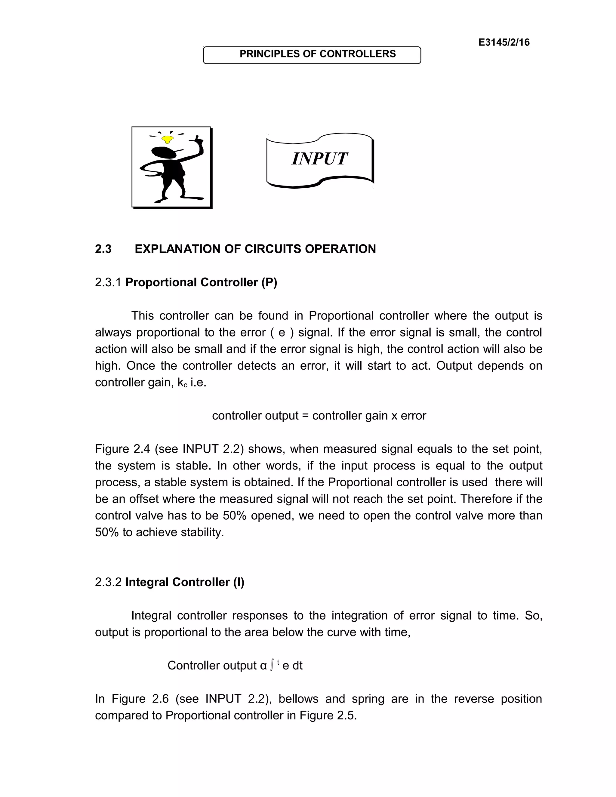 E3145/2/16
PRINCIPLES OF CONTROLLERS
2.3 EXPLANATION OF CIRCUITS OPERATION
2.3.1 Proportional Controller (P)
This controller can be found in Proportional controller where the output is
always proportional to the error ( e ) signal. If the error signal is small, the control
action will also be small and if the error signal is high, the control action will also be
high. Once the controller detects an error, it will start to act. Output depends on
controller gain, kc i.e.
controller output = controller gain x error
Figure 2.4 (see INPUT 2.2) shows, when measured signal equals to the set point,
the system is stable. In other words, if the input process is equal to the output
process, a stable system is obtained. If the Proportional controller is used there will
be an offset where the measured signal will not reach the set point. Therefore if the
control valve has to be 50% opened, we need to open the control valve more than
50% to achieve stability.
2.3.2 Integral Controller (I)
Integral controller responses to the integration of error signal to time. So,
output is proportional to the area below the curve with time,
Controller output α ∫ t
e dt
In Figure 2.6 (see INPUT 2.2), bellows and spring are in the reverse position
compared to Proportional controller in Figure 2.5.
INPUTINPUT
 
