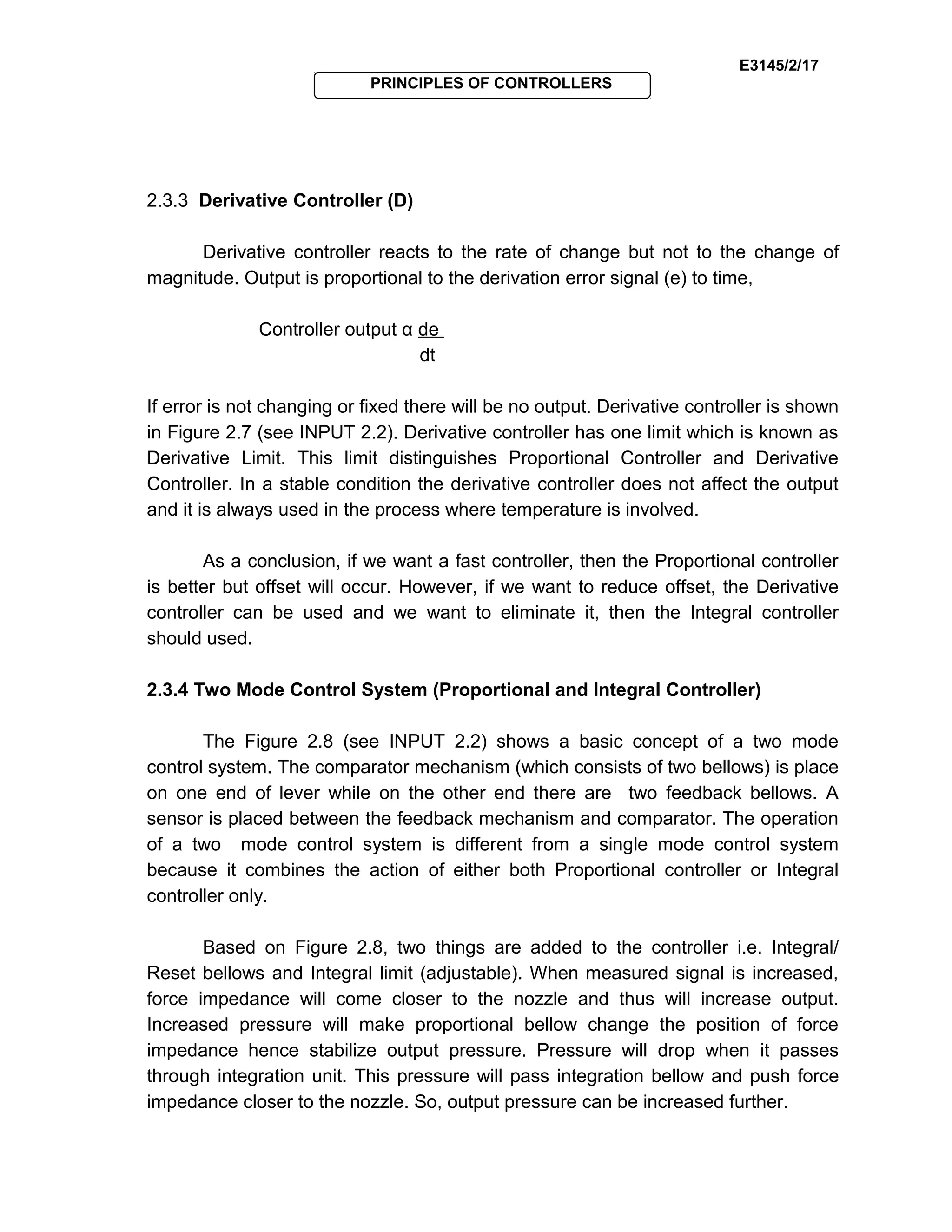 E3145/2/17
PRINCIPLES OF CONTROLLERS
2.3.3 Derivative Controller (D)
Derivative controller reacts to the rate of change but not to the change of
magnitude. Output is proportional to the derivation error signal (e) to time,
Controller output α de
dt
If error is not changing or fixed there will be no output. Derivative controller is shown
in Figure 2.7 (see INPUT 2.2). Derivative controller has one limit which is known as
Derivative Limit. This limit distinguishes Proportional Controller and Derivative
Controller. In a stable condition the derivative controller does not affect the output
and it is always used in the process where temperature is involved.
As a conclusion, if we want a fast controller, then the Proportional controller
is better but offset will occur. However, if we want to reduce offset, the Derivative
controller can be used and we want to eliminate it, then the Integral controller
should used.
2.3.4 Two Mode Control System (Proportional and Integral Controller)
The Figure 2.8 (see INPUT 2.2) shows a basic concept of a two mode
control system. The comparator mechanism (which consists of two bellows) is place
on one end of lever while on the other end there are two feedback bellows. A
sensor is placed between the feedback mechanism and comparator. The operation
of a two mode control system is different from a single mode control system
because it combines the action of either both Proportional controller or Integral
controller only.
Based on Figure 2.8, two things are added to the controller i.e. Integral/
Reset bellows and Integral limit (adjustable). When measured signal is increased,
force impedance will come closer to the nozzle and thus will increase output.
Increased pressure will make proportional bellow change the position of force
impedance hence stabilize output pressure. Pressure will drop when it passes
through integration unit. This pressure will pass integration bellow and push force
impedance closer to the nozzle. So, output pressure can be increased further.
 