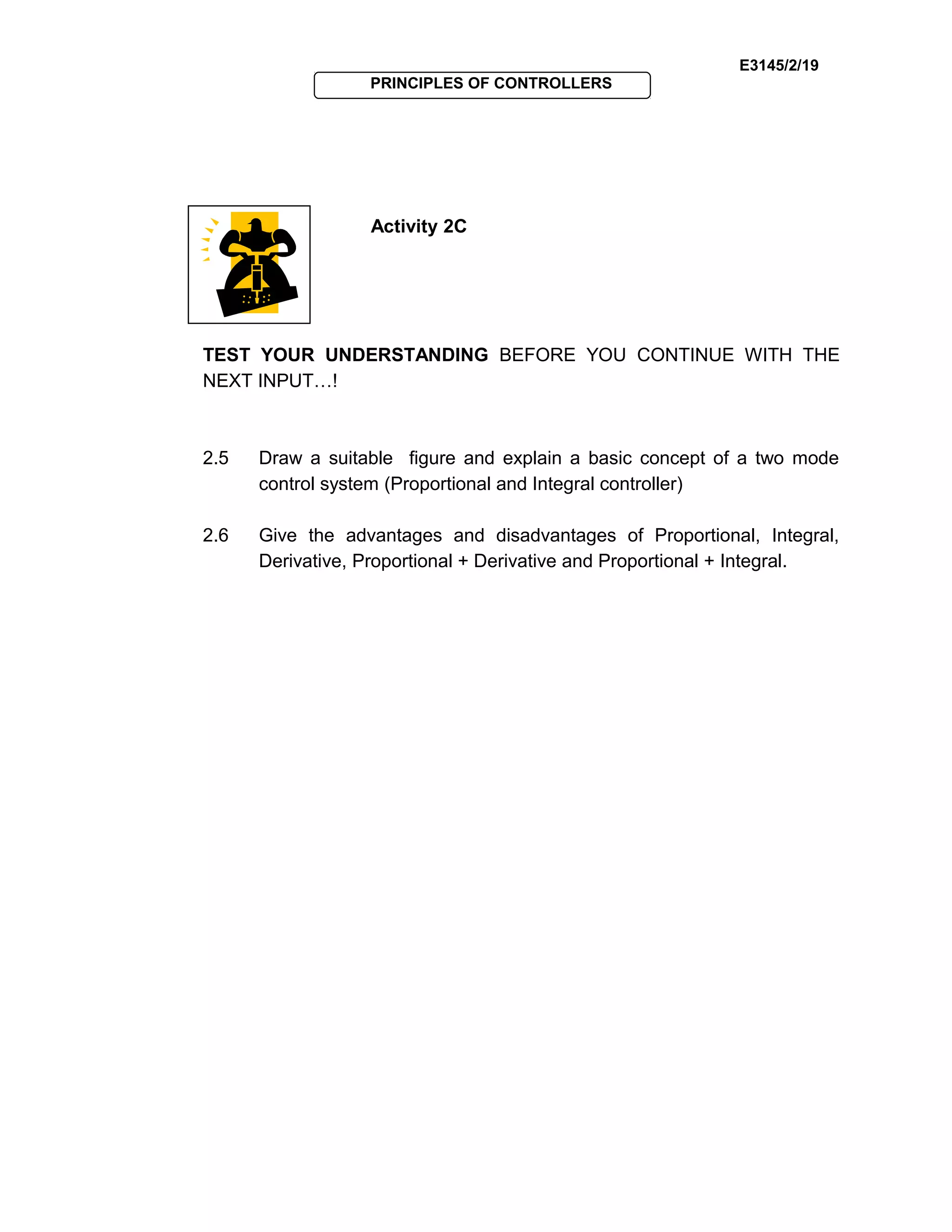 E3145/2/19
PRINCIPLES OF CONTROLLERS
Activity 2C
TEST YOUR UNDERSTANDING BEFORE YOU CONTINUE WITH THE
NEXT INPUT…!
2.5 Draw a suitable figure and explain a basic concept of a two mode
control system (Proportional and Integral controller)
2.6 Give the advantages and disadvantages of Proportional, Integral,
Derivative, Proportional + Derivative and Proportional + Integral.
 