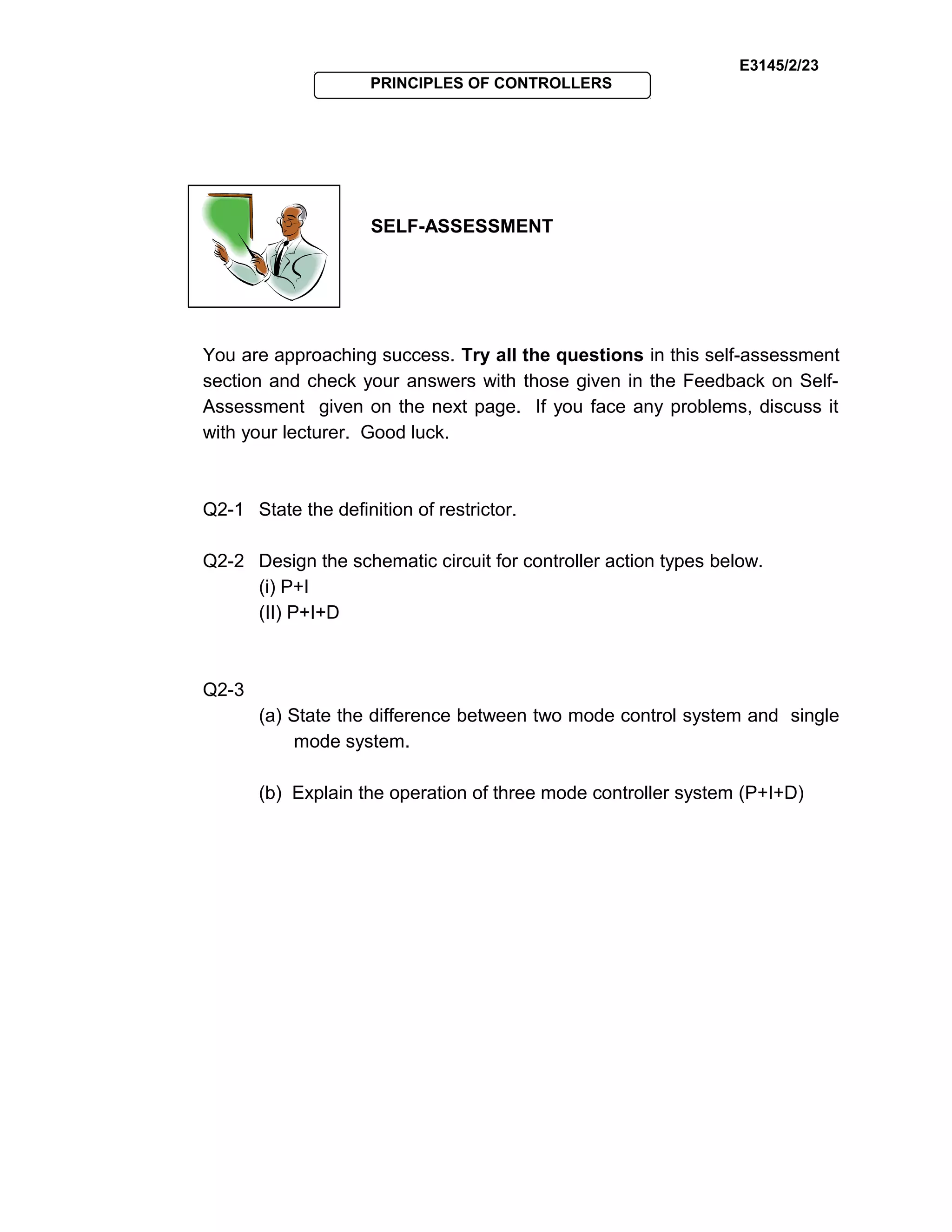 E3145/2/23
PRINCIPLES OF CONTROLLERS
SELF-ASSESSMENT
You are approaching success. Try all the questions in this self-assessment
section and check your answers with those given in the Feedback on Self-
Assessment given on the next page. If you face any problems, discuss it
with your lecturer. Good luck.
Q2-1 State the definition of restrictor.
Q2-2 Design the schematic circuit for controller action types below.
(i) P+I
(II) P+I+D
Q2-3
(a) State the difference between two mode control system and single
mode system.
(b) Explain the operation of three mode controller system (P+I+D)
 