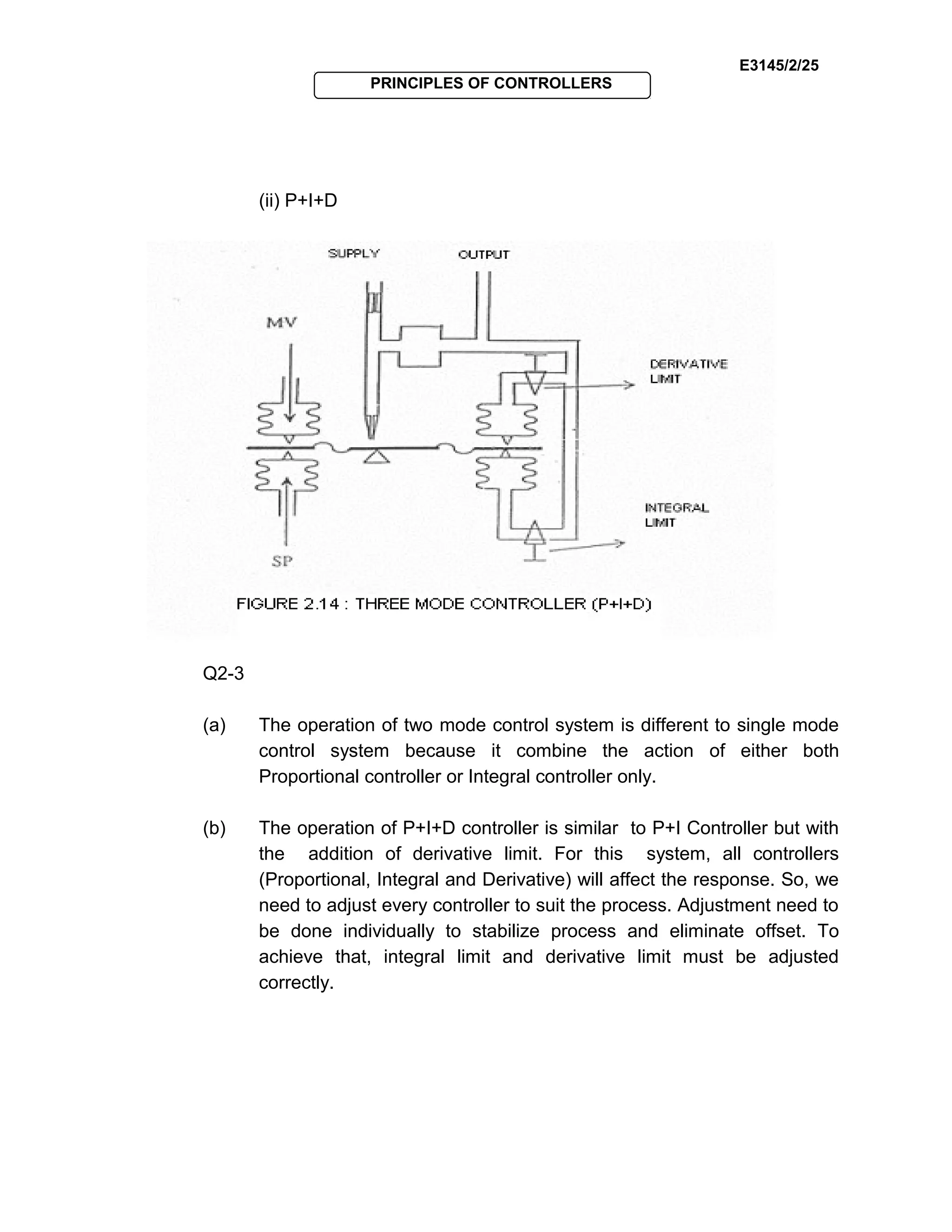 E3145/2/25
PRINCIPLES OF CONTROLLERS
(ii) P+I+D
Q2-3
(a) The operation of two mode control system is different to single mode
control system because it combine the action of either both
Proportional controller or Integral controller only.
(b) The operation of P+I+D controller is similar to P+I Controller but with
the addition of derivative limit. For this system, all controllers
(Proportional, Integral and Derivative) will affect the response. So, we
need to adjust every controller to suit the process. Adjustment need to
be done individually to stabilize process and eliminate offset. To
achieve that, integral limit and derivative limit must be adjusted
correctly.
 